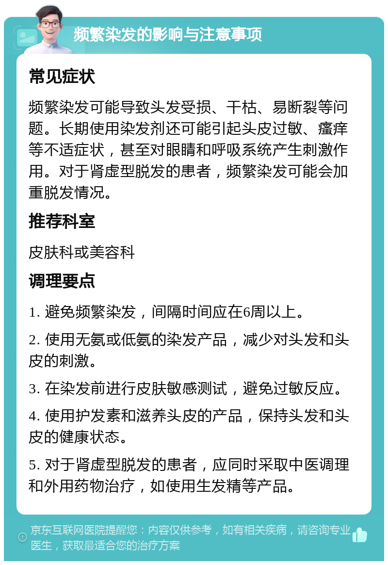 频繁染发的影响与注意事项 常见症状 频繁染发可能导致头发受损、干枯、易断裂等问题。长期使用染发剂还可能引起头皮过敏、瘙痒等不适症状，甚至对眼睛和呼吸系统产生刺激作用。对于肾虚型脱发的患者，频繁染发可能会加重脱发情况。 推荐科室 皮肤科或美容科 调理要点 1. 避免频繁染发，间隔时间应在6周以上。 2. 使用无氨或低氨的染发产品，减少对头发和头皮的刺激。 3. 在染发前进行皮肤敏感测试，避免过敏反应。 4. 使用护发素和滋养头皮的产品，保持头发和头皮的健康状态。 5. 对于肾虚型脱发的患者，应同时采取中医调理和外用药物治疗，如使用生发精等产品。