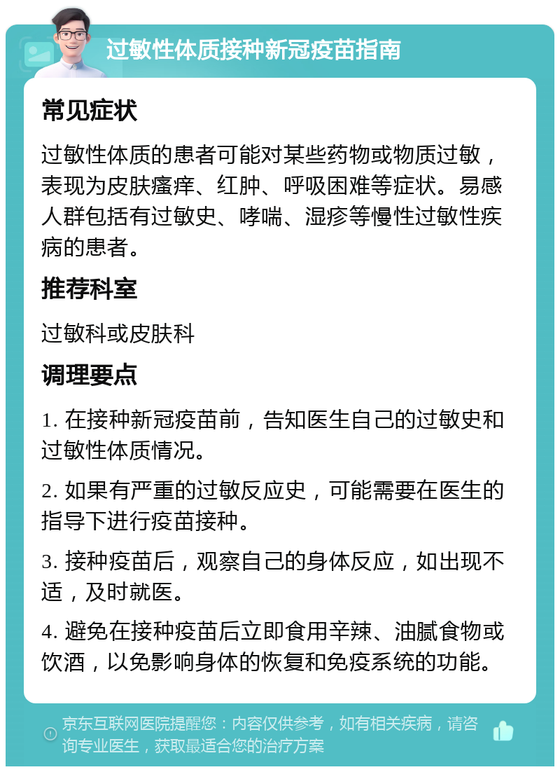 过敏性体质接种新冠疫苗指南 常见症状 过敏性体质的患者可能对某些药物或物质过敏，表现为皮肤瘙痒、红肿、呼吸困难等症状。易感人群包括有过敏史、哮喘、湿疹等慢性过敏性疾病的患者。 推荐科室 过敏科或皮肤科 调理要点 1. 在接种新冠疫苗前，告知医生自己的过敏史和过敏性体质情况。 2. 如果有严重的过敏反应史，可能需要在医生的指导下进行疫苗接种。 3. 接种疫苗后，观察自己的身体反应，如出现不适，及时就医。 4. 避免在接种疫苗后立即食用辛辣、油腻食物或饮酒，以免影响身体的恢复和免疫系统的功能。