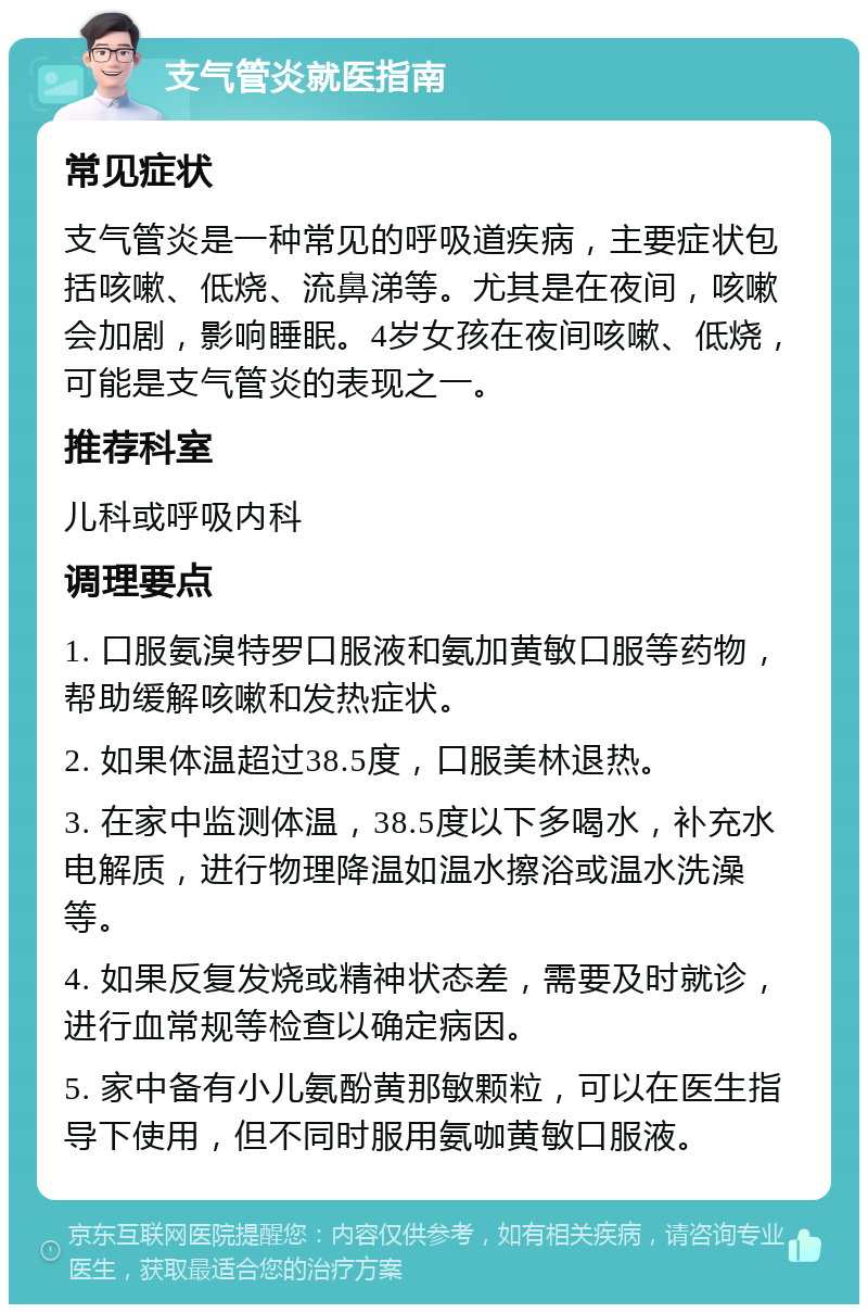 支气管炎就医指南 常见症状 支气管炎是一种常见的呼吸道疾病，主要症状包括咳嗽、低烧、流鼻涕等。尤其是在夜间，咳嗽会加剧，影响睡眠。4岁女孩在夜间咳嗽、低烧，可能是支气管炎的表现之一。 推荐科室 儿科或呼吸内科 调理要点 1. 口服氨溴特罗口服液和氨加黄敏口服等药物，帮助缓解咳嗽和发热症状。 2. 如果体温超过38.5度，口服美林退热。 3. 在家中监测体温，38.5度以下多喝水，补充水电解质，进行物理降温如温水擦浴或温水洗澡等。 4. 如果反复发烧或精神状态差，需要及时就诊，进行血常规等检查以确定病因。 5. 家中备有小儿氨酚黄那敏颗粒，可以在医生指导下使用，但不同时服用氨咖黄敏口服液。