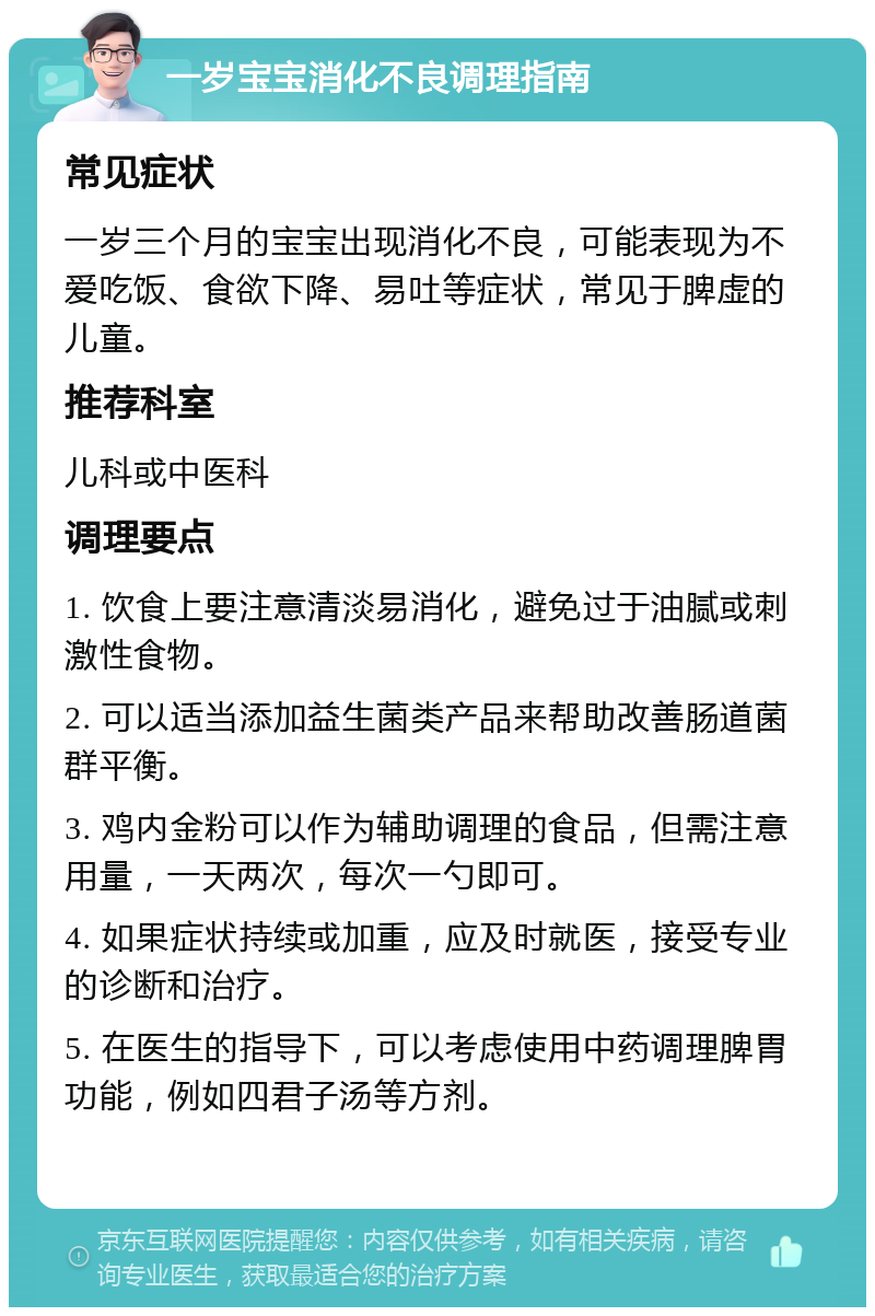 一岁宝宝消化不良调理指南 常见症状 一岁三个月的宝宝出现消化不良，可能表现为不爱吃饭、食欲下降、易吐等症状，常见于脾虚的儿童。 推荐科室 儿科或中医科 调理要点 1. 饮食上要注意清淡易消化，避免过于油腻或刺激性食物。 2. 可以适当添加益生菌类产品来帮助改善肠道菌群平衡。 3. 鸡内金粉可以作为辅助调理的食品，但需注意用量，一天两次，每次一勺即可。 4. 如果症状持续或加重，应及时就医，接受专业的诊断和治疗。 5. 在医生的指导下，可以考虑使用中药调理脾胃功能，例如四君子汤等方剂。