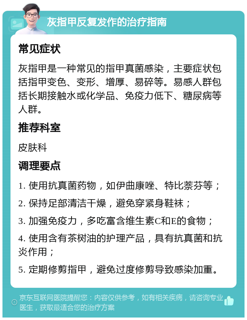 灰指甲反复发作的治疗指南 常见症状 灰指甲是一种常见的指甲真菌感染，主要症状包括指甲变色、变形、增厚、易碎等。易感人群包括长期接触水或化学品、免疫力低下、糖尿病等人群。 推荐科室 皮肤科 调理要点 1. 使用抗真菌药物，如伊曲康唑、特比萘芬等； 2. 保持足部清洁干燥，避免穿紧身鞋袜； 3. 加强免疫力，多吃富含维生素C和E的食物； 4. 使用含有茶树油的护理产品，具有抗真菌和抗炎作用； 5. 定期修剪指甲，避免过度修剪导致感染加重。