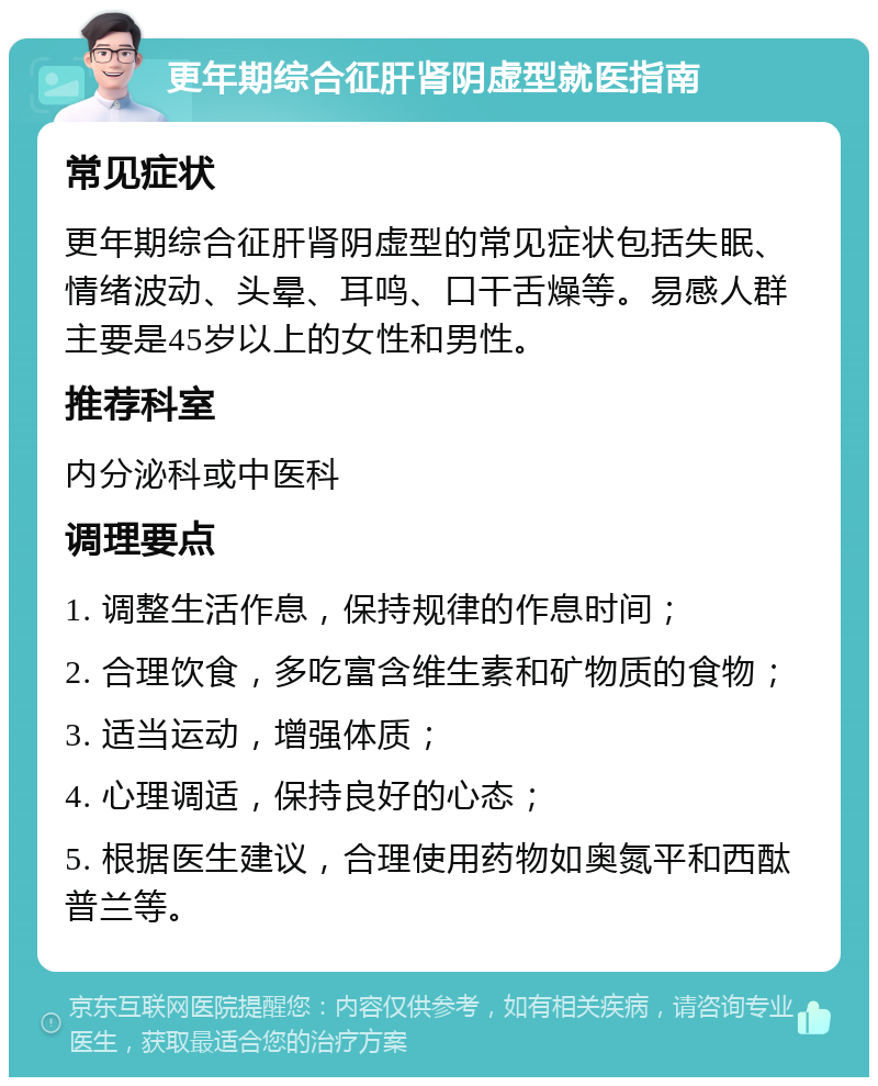 更年期综合征肝肾阴虚型就医指南 常见症状 更年期综合征肝肾阴虚型的常见症状包括失眠、情绪波动、头晕、耳鸣、口干舌燥等。易感人群主要是45岁以上的女性和男性。 推荐科室 内分泌科或中医科 调理要点 1. 调整生活作息，保持规律的作息时间； 2. 合理饮食，多吃富含维生素和矿物质的食物； 3. 适当运动，增强体质； 4. 心理调适，保持良好的心态； 5. 根据医生建议，合理使用药物如奥氮平和西酞普兰等。