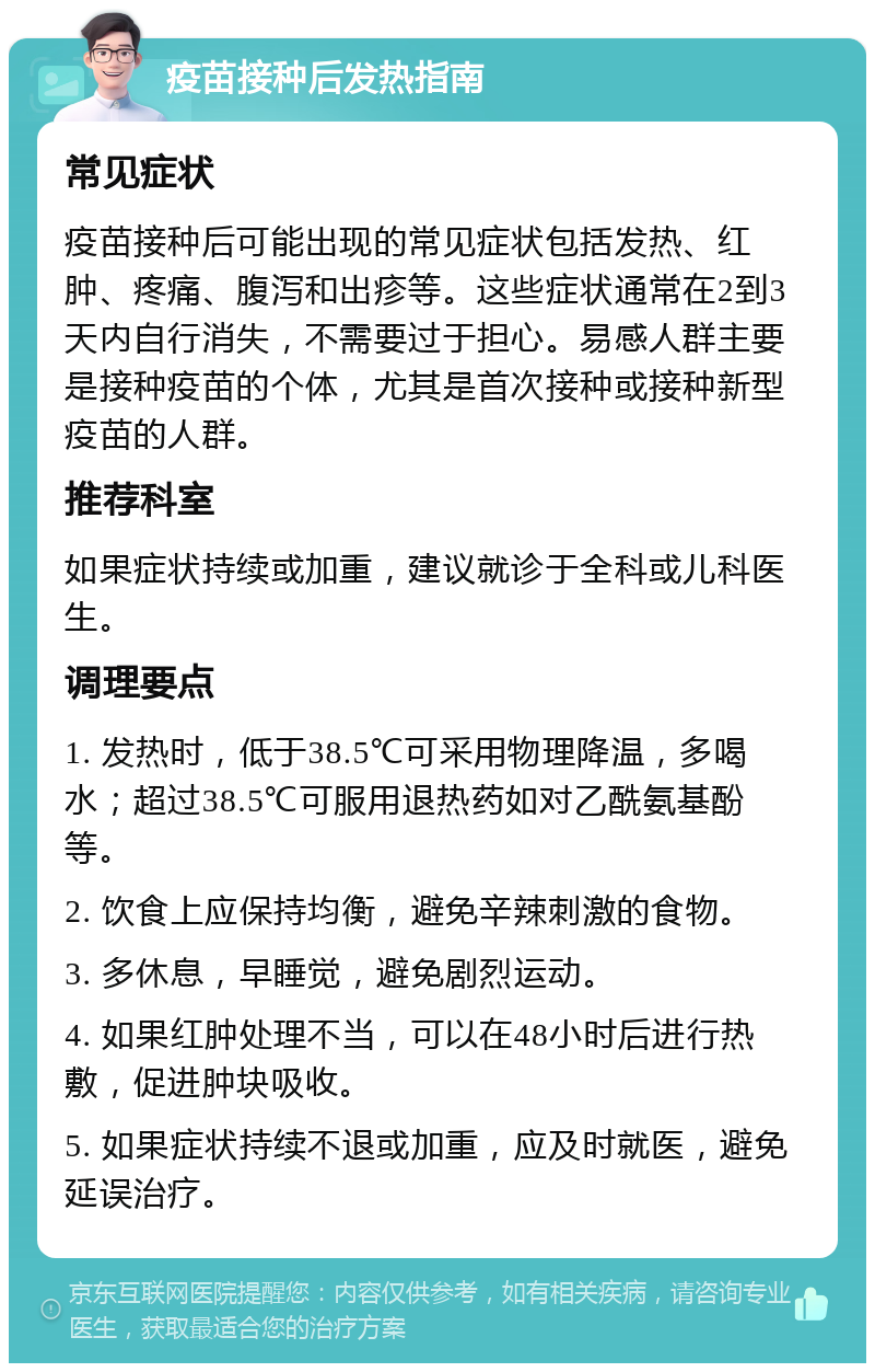 疫苗接种后发热指南 常见症状 疫苗接种后可能出现的常见症状包括发热、红肿、疼痛、腹泻和出疹等。这些症状通常在2到3天内自行消失，不需要过于担心。易感人群主要是接种疫苗的个体，尤其是首次接种或接种新型疫苗的人群。 推荐科室 如果症状持续或加重，建议就诊于全科或儿科医生。 调理要点 1. 发热时，低于38.5℃可采用物理降温，多喝水；超过38.5℃可服用退热药如对乙酰氨基酚等。 2. 饮食上应保持均衡，避免辛辣刺激的食物。 3. 多休息，早睡觉，避免剧烈运动。 4. 如果红肿处理不当，可以在48小时后进行热敷，促进肿块吸收。 5. 如果症状持续不退或加重，应及时就医，避免延误治疗。