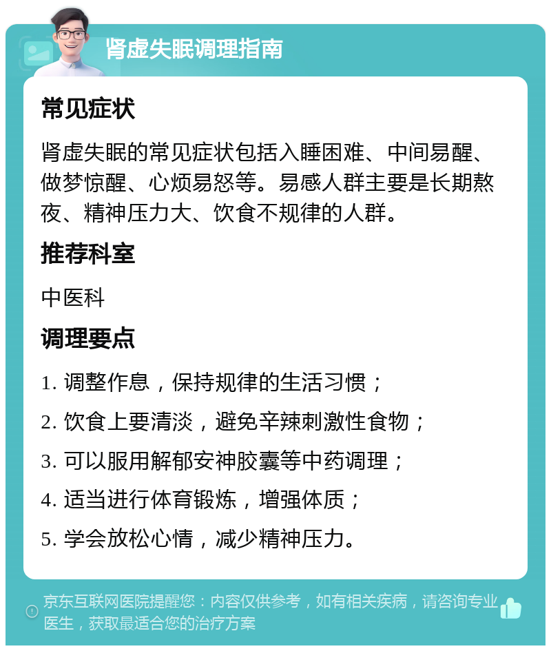 肾虚失眠调理指南 常见症状 肾虚失眠的常见症状包括入睡困难、中间易醒、做梦惊醒、心烦易怒等。易感人群主要是长期熬夜、精神压力大、饮食不规律的人群。 推荐科室 中医科 调理要点 1. 调整作息，保持规律的生活习惯； 2. 饮食上要清淡，避免辛辣刺激性食物； 3. 可以服用解郁安神胶囊等中药调理； 4. 适当进行体育锻炼，增强体质； 5. 学会放松心情，减少精神压力。