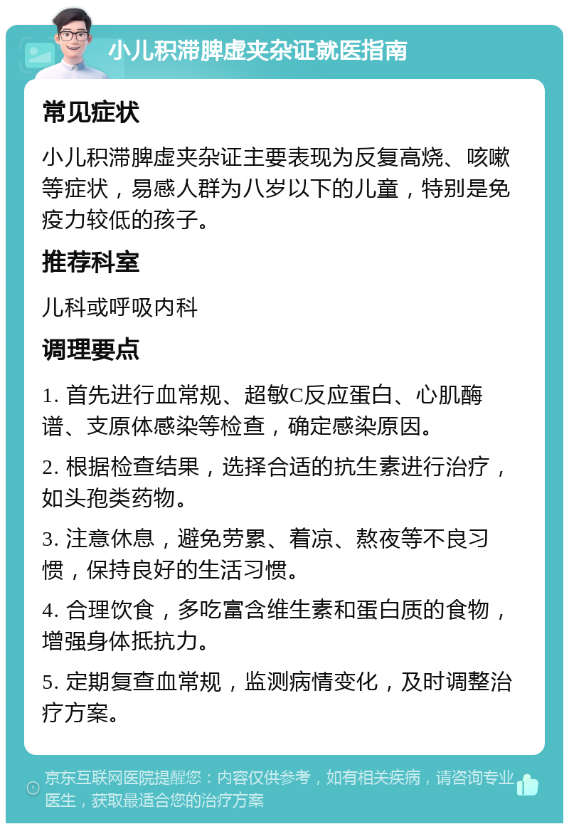 小儿积滞脾虚夹杂证就医指南 常见症状 小儿积滞脾虚夹杂证主要表现为反复高烧、咳嗽等症状，易感人群为八岁以下的儿童，特别是免疫力较低的孩子。 推荐科室 儿科或呼吸内科 调理要点 1. 首先进行血常规、超敏C反应蛋白、心肌酶谱、支原体感染等检查，确定感染原因。 2. 根据检查结果，选择合适的抗生素进行治疗，如头孢类药物。 3. 注意休息，避免劳累、着凉、熬夜等不良习惯，保持良好的生活习惯。 4. 合理饮食，多吃富含维生素和蛋白质的食物，增强身体抵抗力。 5. 定期复查血常规，监测病情变化，及时调整治疗方案。