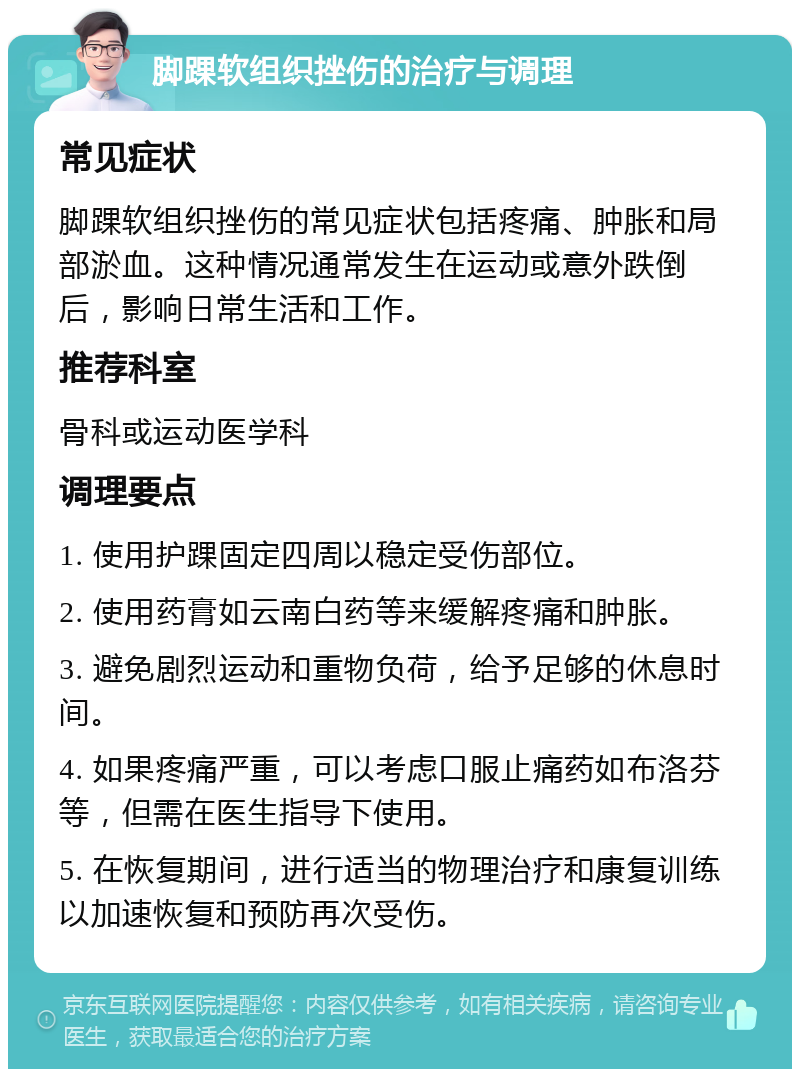 脚踝软组织挫伤的治疗与调理 常见症状 脚踝软组织挫伤的常见症状包括疼痛、肿胀和局部淤血。这种情况通常发生在运动或意外跌倒后，影响日常生活和工作。 推荐科室 骨科或运动医学科 调理要点 1. 使用护踝固定四周以稳定受伤部位。 2. 使用药膏如云南白药等来缓解疼痛和肿胀。 3. 避免剧烈运动和重物负荷，给予足够的休息时间。 4. 如果疼痛严重，可以考虑口服止痛药如布洛芬等，但需在医生指导下使用。 5. 在恢复期间，进行适当的物理治疗和康复训练以加速恢复和预防再次受伤。