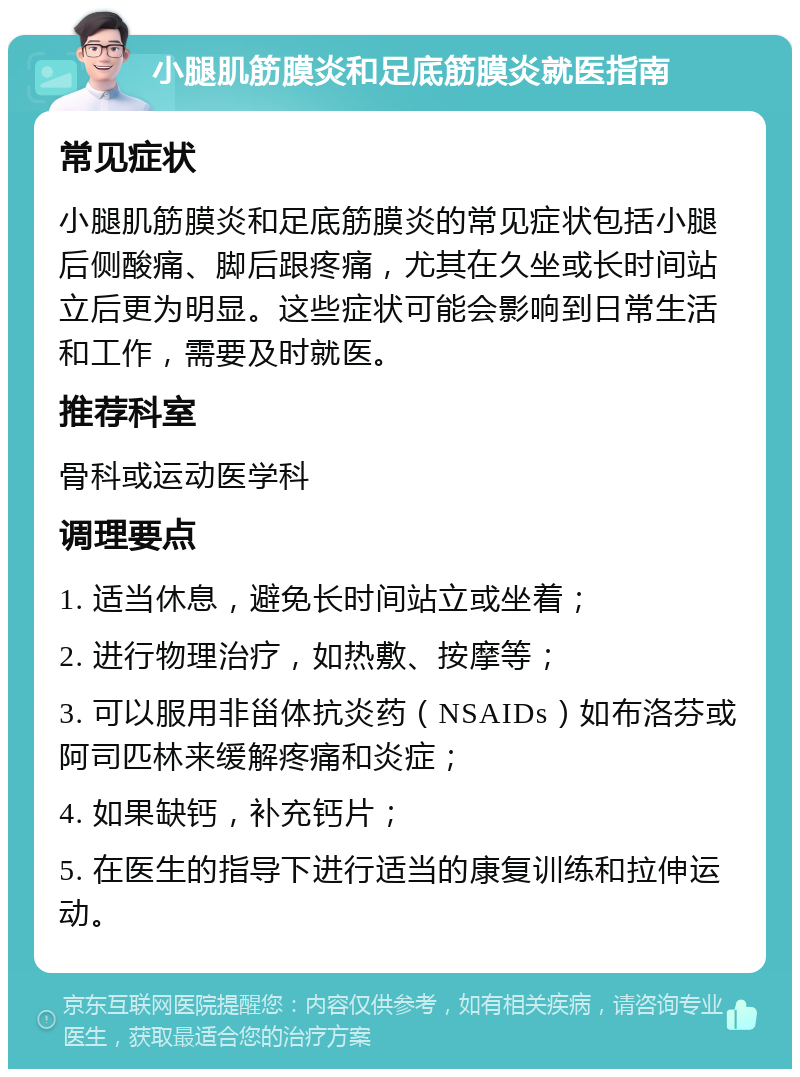 小腿肌筋膜炎和足底筋膜炎就医指南 常见症状 小腿肌筋膜炎和足底筋膜炎的常见症状包括小腿后侧酸痛、脚后跟疼痛，尤其在久坐或长时间站立后更为明显。这些症状可能会影响到日常生活和工作，需要及时就医。 推荐科室 骨科或运动医学科 调理要点 1. 适当休息，避免长时间站立或坐着； 2. 进行物理治疗，如热敷、按摩等； 3. 可以服用非甾体抗炎药（NSAIDs）如布洛芬或阿司匹林来缓解疼痛和炎症； 4. 如果缺钙，补充钙片； 5. 在医生的指导下进行适当的康复训练和拉伸运动。