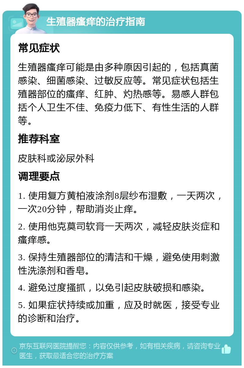 生殖器瘙痒的治疗指南 常见症状 生殖器瘙痒可能是由多种原因引起的，包括真菌感染、细菌感染、过敏反应等。常见症状包括生殖器部位的瘙痒、红肿、灼热感等。易感人群包括个人卫生不佳、免疫力低下、有性生活的人群等。 推荐科室 皮肤科或泌尿外科 调理要点 1. 使用复方黄柏液涂剂8层纱布湿敷，一天两次，一次20分钟，帮助消炎止痒。 2. 使用他克莫司软膏一天两次，减轻皮肤炎症和瘙痒感。 3. 保持生殖器部位的清洁和干燥，避免使用刺激性洗涤剂和香皂。 4. 避免过度搔抓，以免引起皮肤破损和感染。 5. 如果症状持续或加重，应及时就医，接受专业的诊断和治疗。