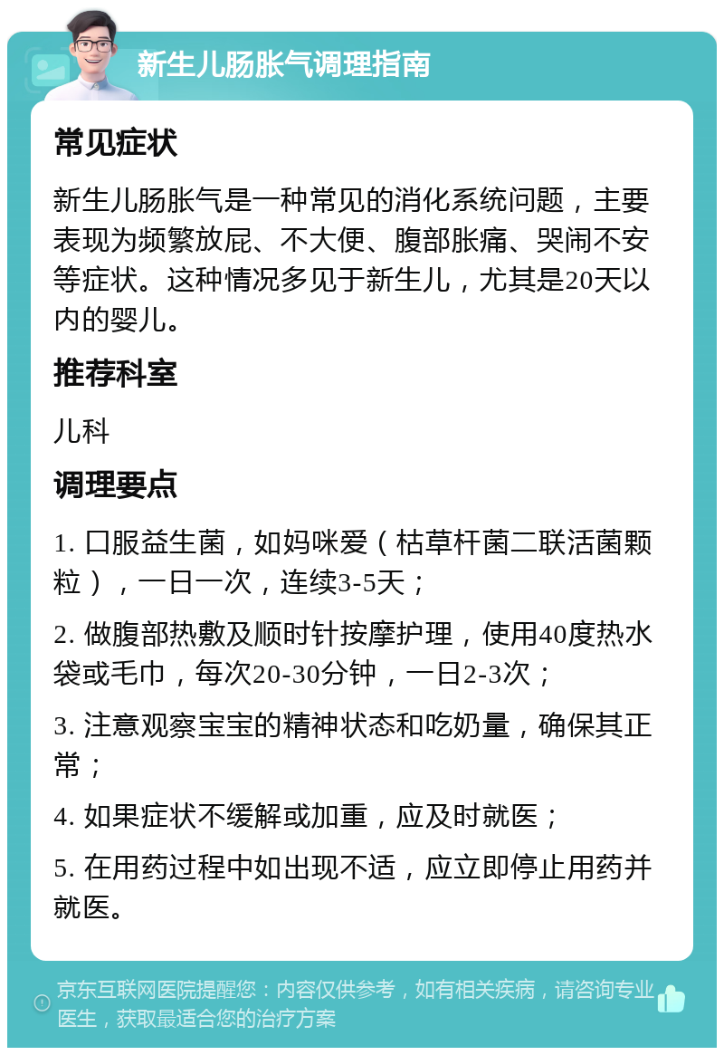 新生儿肠胀气调理指南 常见症状 新生儿肠胀气是一种常见的消化系统问题，主要表现为频繁放屁、不大便、腹部胀痛、哭闹不安等症状。这种情况多见于新生儿，尤其是20天以内的婴儿。 推荐科室 儿科 调理要点 1. 口服益生菌，如妈咪爱（枯草杆菌二联活菌颗粒），一日一次，连续3-5天； 2. 做腹部热敷及顺时针按摩护理，使用40度热水袋或毛巾，每次20-30分钟，一日2-3次； 3. 注意观察宝宝的精神状态和吃奶量，确保其正常； 4. 如果症状不缓解或加重，应及时就医； 5. 在用药过程中如出现不适，应立即停止用药并就医。