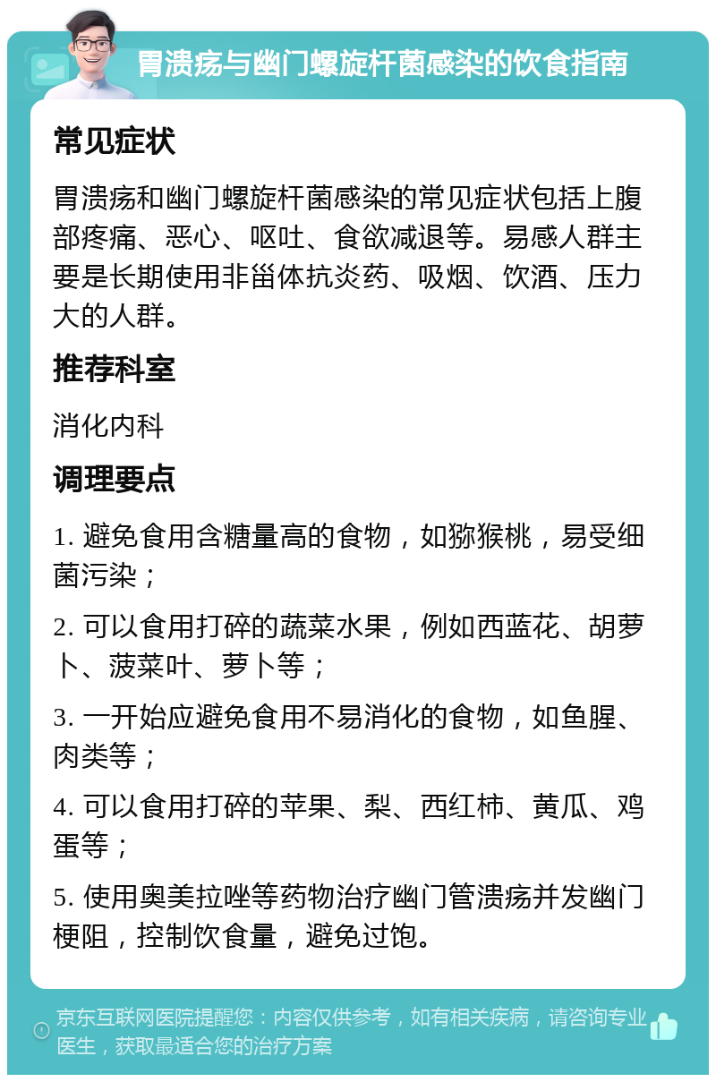 胃溃疡与幽门螺旋杆菌感染的饮食指南 常见症状 胃溃疡和幽门螺旋杆菌感染的常见症状包括上腹部疼痛、恶心、呕吐、食欲减退等。易感人群主要是长期使用非甾体抗炎药、吸烟、饮酒、压力大的人群。 推荐科室 消化内科 调理要点 1. 避免食用含糖量高的食物，如猕猴桃，易受细菌污染； 2. 可以食用打碎的蔬菜水果，例如西蓝花、胡萝卜、菠菜叶、萝卜等； 3. 一开始应避免食用不易消化的食物，如鱼腥、肉类等； 4. 可以食用打碎的苹果、梨、西红柿、黄瓜、鸡蛋等； 5. 使用奥美拉唑等药物治疗幽门管溃疡并发幽门梗阻，控制饮食量，避免过饱。