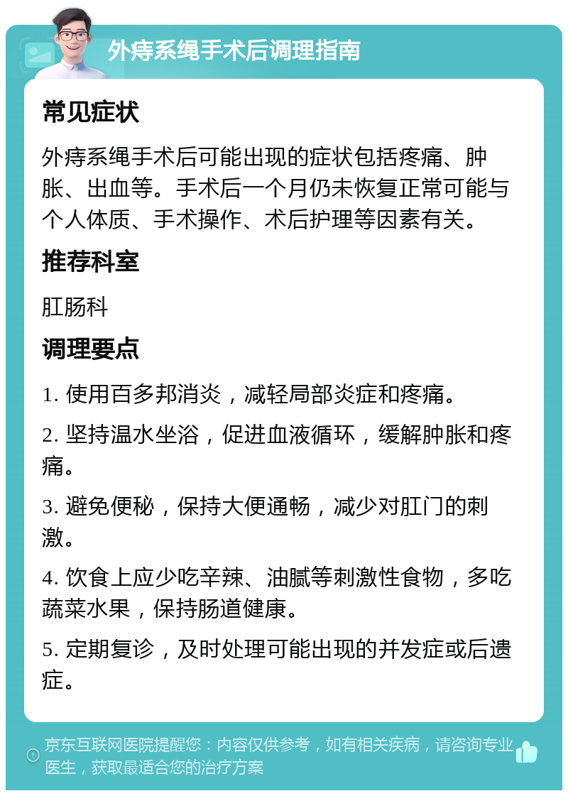 外痔系绳手术后调理指南 常见症状 外痔系绳手术后可能出现的症状包括疼痛、肿胀、出血等。手术后一个月仍未恢复正常可能与个人体质、手术操作、术后护理等因素有关。 推荐科室 肛肠科 调理要点 1. 使用百多邦消炎，减轻局部炎症和疼痛。 2. 坚持温水坐浴，促进血液循环，缓解肿胀和疼痛。 3. 避免便秘，保持大便通畅，减少对肛门的刺激。 4. 饮食上应少吃辛辣、油腻等刺激性食物，多吃蔬菜水果，保持肠道健康。 5. 定期复诊，及时处理可能出现的并发症或后遗症。