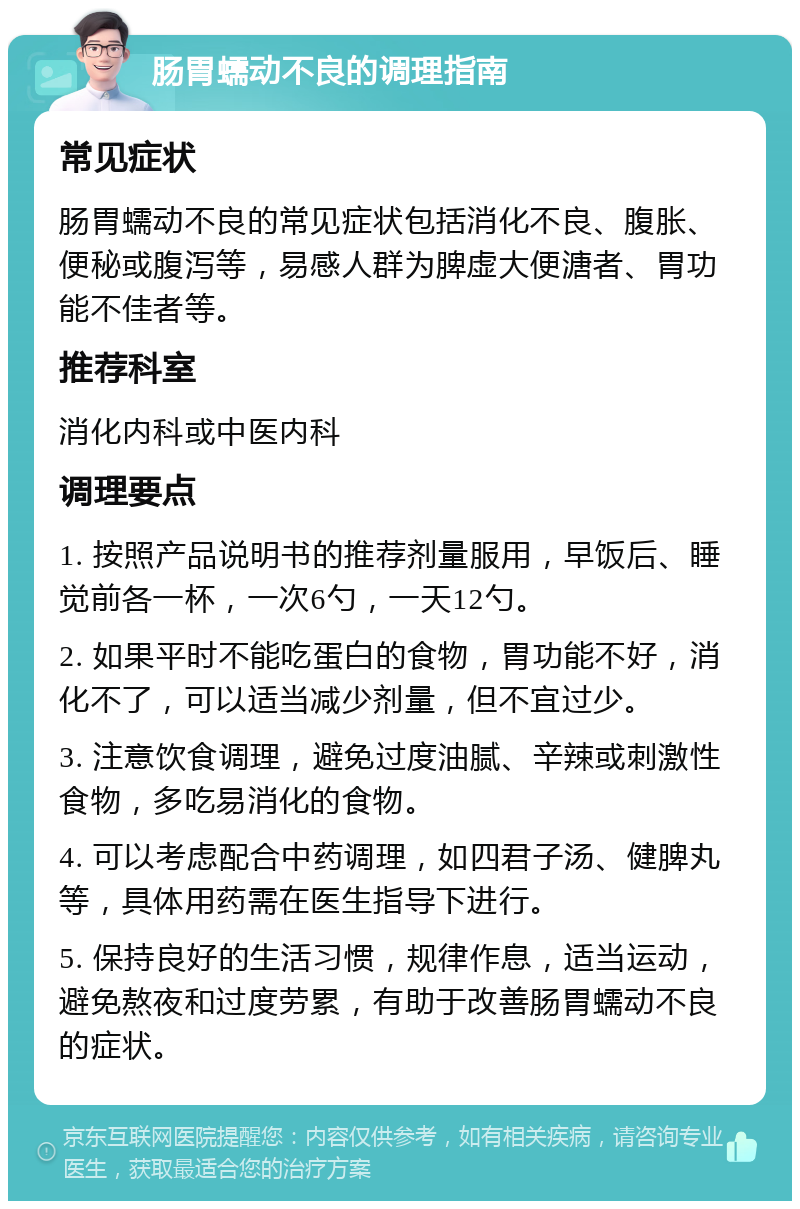 肠胃蠕动不良的调理指南 常见症状 肠胃蠕动不良的常见症状包括消化不良、腹胀、便秘或腹泻等，易感人群为脾虚大便溏者、胃功能不佳者等。 推荐科室 消化内科或中医内科 调理要点 1. 按照产品说明书的推荐剂量服用，早饭后、睡觉前各一杯，一次6勺，一天12勺。 2. 如果平时不能吃蛋白的食物，胃功能不好，消化不了，可以适当减少剂量，但不宜过少。 3. 注意饮食调理，避免过度油腻、辛辣或刺激性食物，多吃易消化的食物。 4. 可以考虑配合中药调理，如四君子汤、健脾丸等，具体用药需在医生指导下进行。 5. 保持良好的生活习惯，规律作息，适当运动，避免熬夜和过度劳累，有助于改善肠胃蠕动不良的症状。