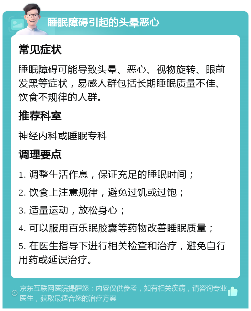 睡眠障碍引起的头晕恶心 常见症状 睡眠障碍可能导致头晕、恶心、视物旋转、眼前发黑等症状，易感人群包括长期睡眠质量不佳、饮食不规律的人群。 推荐科室 神经内科或睡眠专科 调理要点 1. 调整生活作息，保证充足的睡眠时间； 2. 饮食上注意规律，避免过饥或过饱； 3. 适量运动，放松身心； 4. 可以服用百乐眠胶囊等药物改善睡眠质量； 5. 在医生指导下进行相关检查和治疗，避免自行用药或延误治疗。