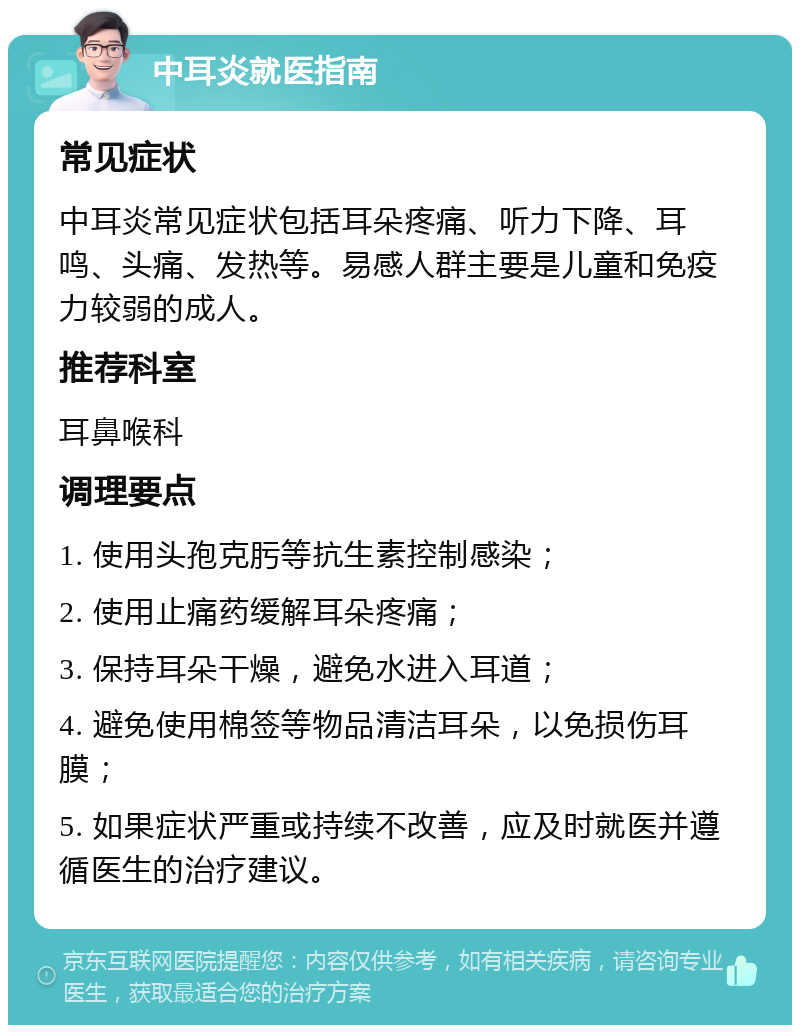 中耳炎就医指南 常见症状 中耳炎常见症状包括耳朵疼痛、听力下降、耳鸣、头痛、发热等。易感人群主要是儿童和免疫力较弱的成人。 推荐科室 耳鼻喉科 调理要点 1. 使用头孢克肟等抗生素控制感染； 2. 使用止痛药缓解耳朵疼痛； 3. 保持耳朵干燥，避免水进入耳道； 4. 避免使用棉签等物品清洁耳朵，以免损伤耳膜； 5. 如果症状严重或持续不改善，应及时就医并遵循医生的治疗建议。