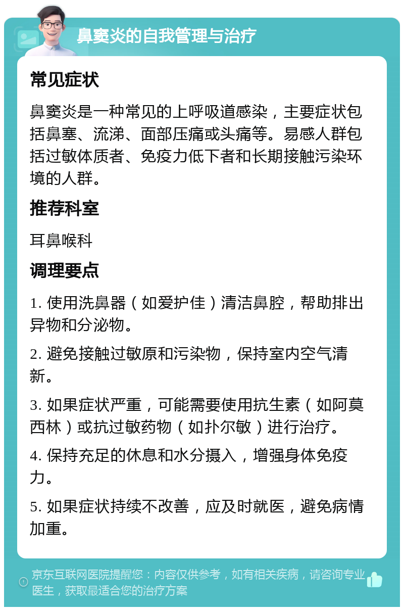 鼻窦炎的自我管理与治疗 常见症状 鼻窦炎是一种常见的上呼吸道感染，主要症状包括鼻塞、流涕、面部压痛或头痛等。易感人群包括过敏体质者、免疫力低下者和长期接触污染环境的人群。 推荐科室 耳鼻喉科 调理要点 1. 使用洗鼻器（如爱护佳）清洁鼻腔，帮助排出异物和分泌物。 2. 避免接触过敏原和污染物，保持室内空气清新。 3. 如果症状严重，可能需要使用抗生素（如阿莫西林）或抗过敏药物（如扑尔敏）进行治疗。 4. 保持充足的休息和水分摄入，增强身体免疫力。 5. 如果症状持续不改善，应及时就医，避免病情加重。