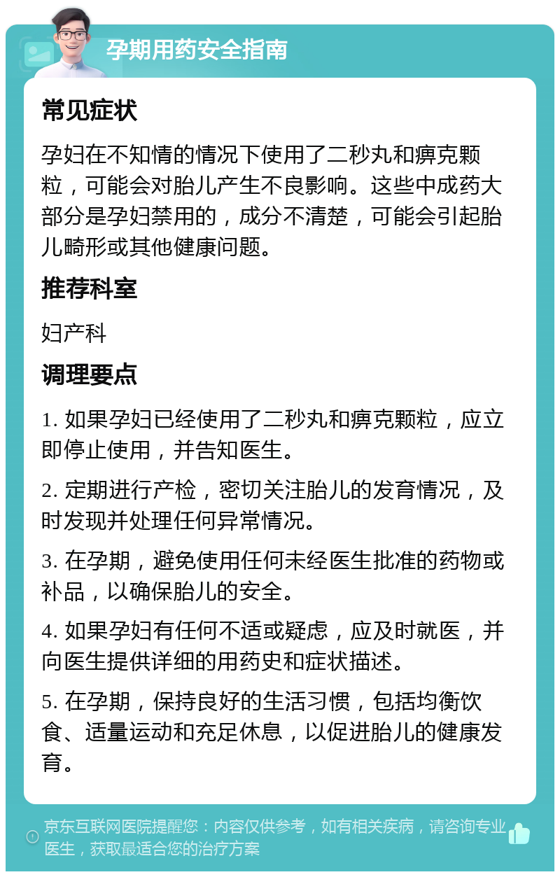 孕期用药安全指南 常见症状 孕妇在不知情的情况下使用了二秒丸和痹克颗粒，可能会对胎儿产生不良影响。这些中成药大部分是孕妇禁用的，成分不清楚，可能会引起胎儿畸形或其他健康问题。 推荐科室 妇产科 调理要点 1. 如果孕妇已经使用了二秒丸和痹克颗粒，应立即停止使用，并告知医生。 2. 定期进行产检，密切关注胎儿的发育情况，及时发现并处理任何异常情况。 3. 在孕期，避免使用任何未经医生批准的药物或补品，以确保胎儿的安全。 4. 如果孕妇有任何不适或疑虑，应及时就医，并向医生提供详细的用药史和症状描述。 5. 在孕期，保持良好的生活习惯，包括均衡饮食、适量运动和充足休息，以促进胎儿的健康发育。