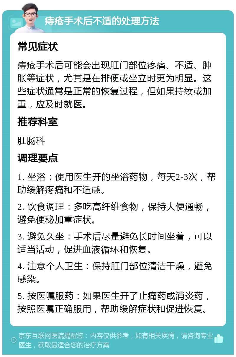 痔疮手术后不适的处理方法 常见症状 痔疮手术后可能会出现肛门部位疼痛、不适、肿胀等症状，尤其是在排便或坐立时更为明显。这些症状通常是正常的恢复过程，但如果持续或加重，应及时就医。 推荐科室 肛肠科 调理要点 1. 坐浴：使用医生开的坐浴药物，每天2-3次，帮助缓解疼痛和不适感。 2. 饮食调理：多吃高纤维食物，保持大便通畅，避免便秘加重症状。 3. 避免久坐：手术后尽量避免长时间坐着，可以适当活动，促进血液循环和恢复。 4. 注意个人卫生：保持肛门部位清洁干燥，避免感染。 5. 按医嘱服药：如果医生开了止痛药或消炎药，按照医嘱正确服用，帮助缓解症状和促进恢复。