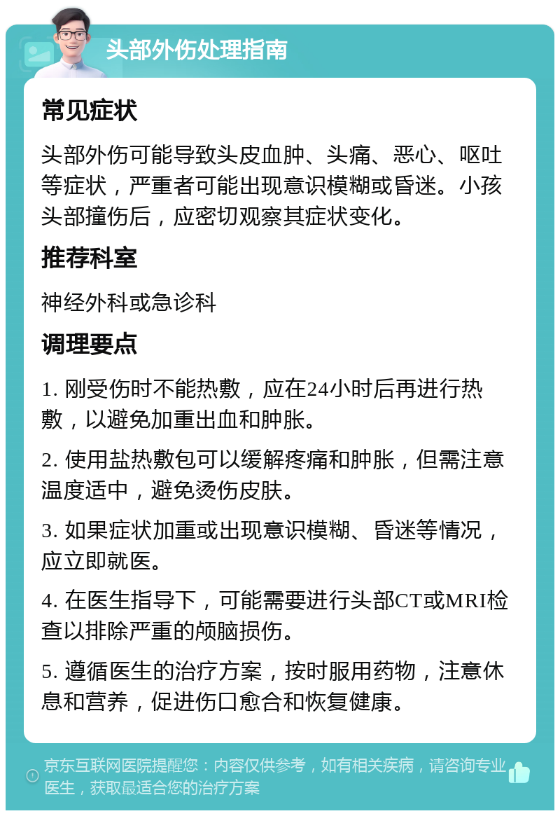 头部外伤处理指南 常见症状 头部外伤可能导致头皮血肿、头痛、恶心、呕吐等症状，严重者可能出现意识模糊或昏迷。小孩头部撞伤后，应密切观察其症状变化。 推荐科室 神经外科或急诊科 调理要点 1. 刚受伤时不能热敷，应在24小时后再进行热敷，以避免加重出血和肿胀。 2. 使用盐热敷包可以缓解疼痛和肿胀，但需注意温度适中，避免烫伤皮肤。 3. 如果症状加重或出现意识模糊、昏迷等情况，应立即就医。 4. 在医生指导下，可能需要进行头部CT或MRI检查以排除严重的颅脑损伤。 5. 遵循医生的治疗方案，按时服用药物，注意休息和营养，促进伤口愈合和恢复健康。