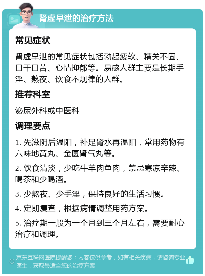 肾虚早泄的治疗方法 常见症状 肾虚早泄的常见症状包括勃起疲软、精关不固、口干口苦、心情抑郁等。易感人群主要是长期手淫、熬夜、饮食不规律的人群。 推荐科室 泌尿外科或中医科 调理要点 1. 先滋阴后温阳，补足肾水再温阳，常用药物有六味地黄丸、金匮肾气丸等。 2. 饮食清淡，少吃牛羊肉鱼肉，禁忌寒凉辛辣、喝茶和少喝酒。 3. 少熬夜、少手淫，保持良好的生活习惯。 4. 定期复查，根据病情调整用药方案。 5. 治疗期一般为一个月到三个月左右，需要耐心治疗和调理。