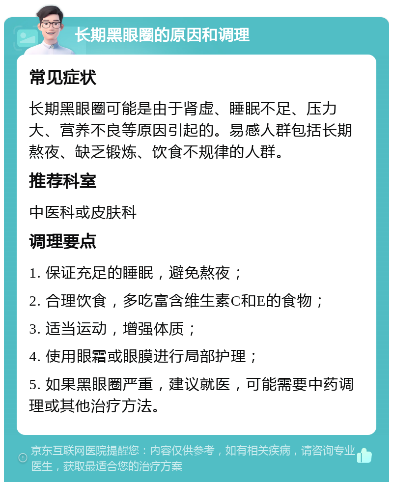 长期黑眼圈的原因和调理 常见症状 长期黑眼圈可能是由于肾虚、睡眠不足、压力大、营养不良等原因引起的。易感人群包括长期熬夜、缺乏锻炼、饮食不规律的人群。 推荐科室 中医科或皮肤科 调理要点 1. 保证充足的睡眠，避免熬夜； 2. 合理饮食，多吃富含维生素C和E的食物； 3. 适当运动，增强体质； 4. 使用眼霜或眼膜进行局部护理； 5. 如果黑眼圈严重，建议就医，可能需要中药调理或其他治疗方法。