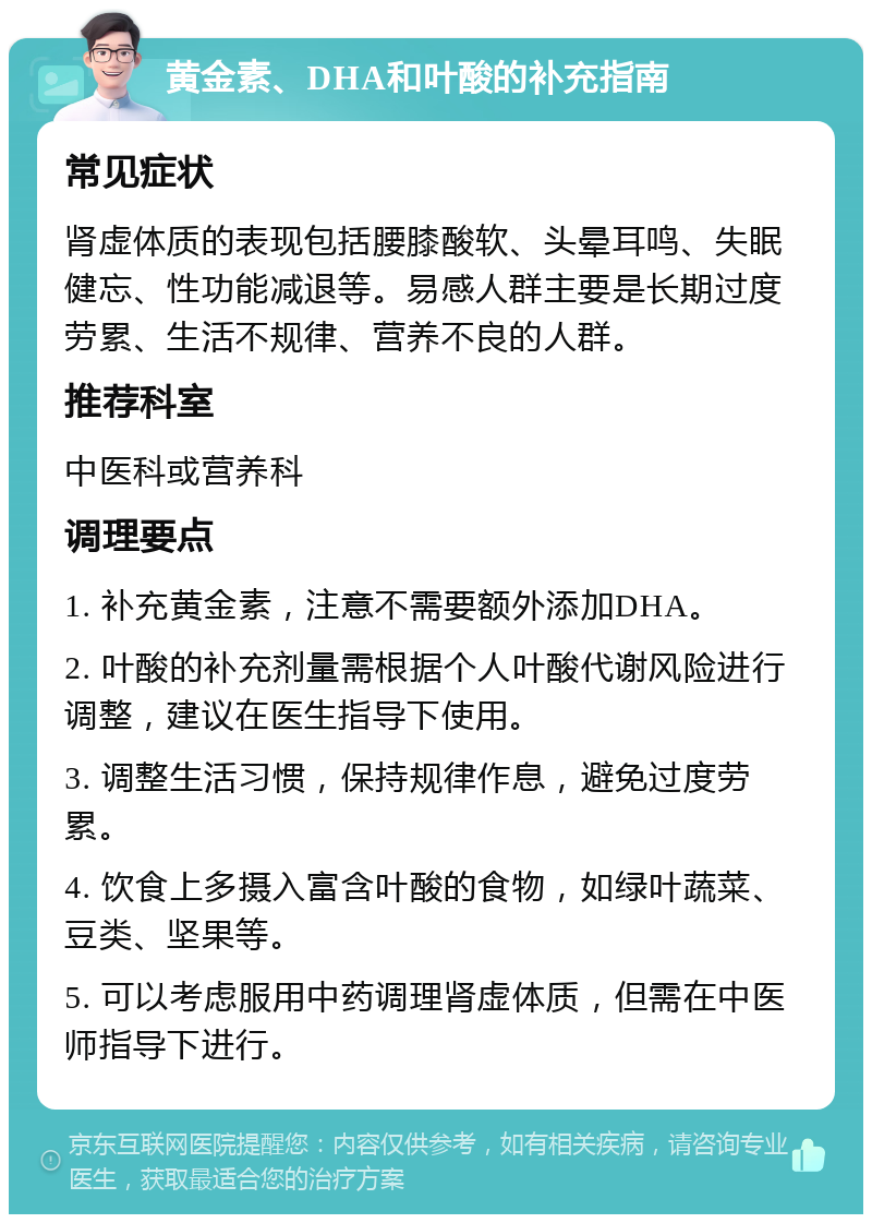 黄金素、DHA和叶酸的补充指南 常见症状 肾虚体质的表现包括腰膝酸软、头晕耳鸣、失眠健忘、性功能减退等。易感人群主要是长期过度劳累、生活不规律、营养不良的人群。 推荐科室 中医科或营养科 调理要点 1. 补充黄金素，注意不需要额外添加DHA。 2. 叶酸的补充剂量需根据个人叶酸代谢风险进行调整，建议在医生指导下使用。 3. 调整生活习惯，保持规律作息，避免过度劳累。 4. 饮食上多摄入富含叶酸的食物，如绿叶蔬菜、豆类、坚果等。 5. 可以考虑服用中药调理肾虚体质，但需在中医师指导下进行。