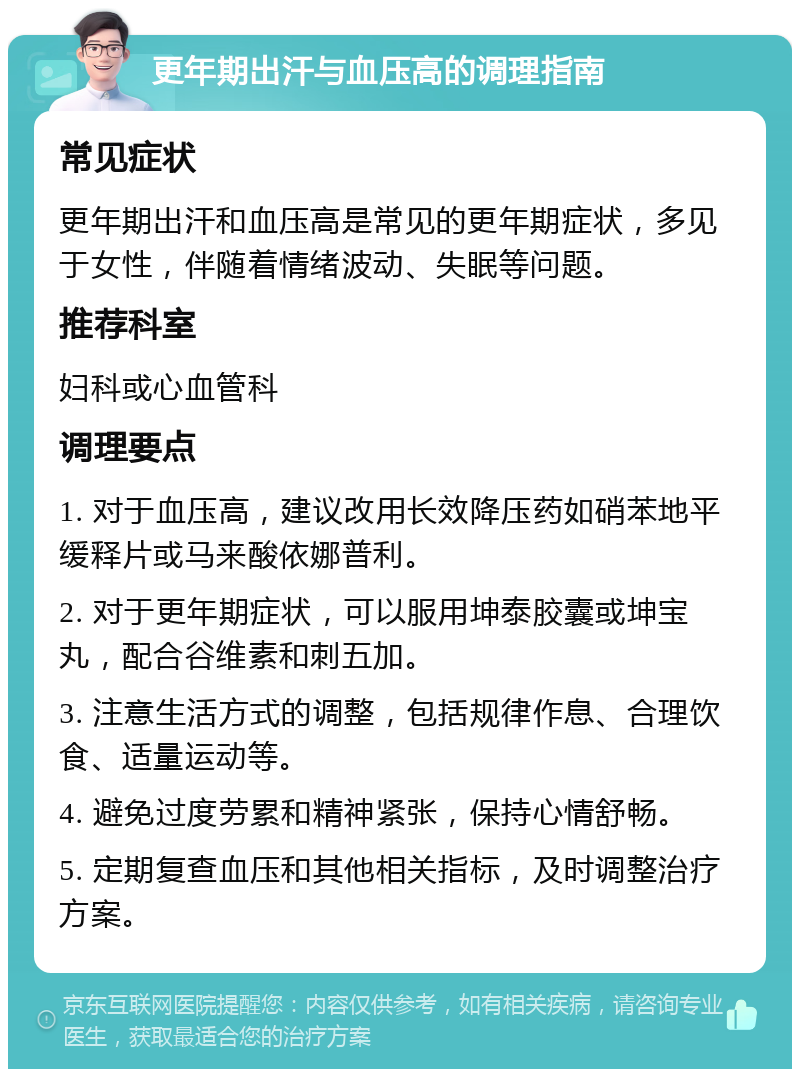 更年期出汗与血压高的调理指南 常见症状 更年期出汗和血压高是常见的更年期症状，多见于女性，伴随着情绪波动、失眠等问题。 推荐科室 妇科或心血管科 调理要点 1. 对于血压高，建议改用长效降压药如硝苯地平缓释片或马来酸依娜普利。 2. 对于更年期症状，可以服用坤泰胶囊或坤宝丸，配合谷维素和刺五加。 3. 注意生活方式的调整，包括规律作息、合理饮食、适量运动等。 4. 避免过度劳累和精神紧张，保持心情舒畅。 5. 定期复查血压和其他相关指标，及时调整治疗方案。