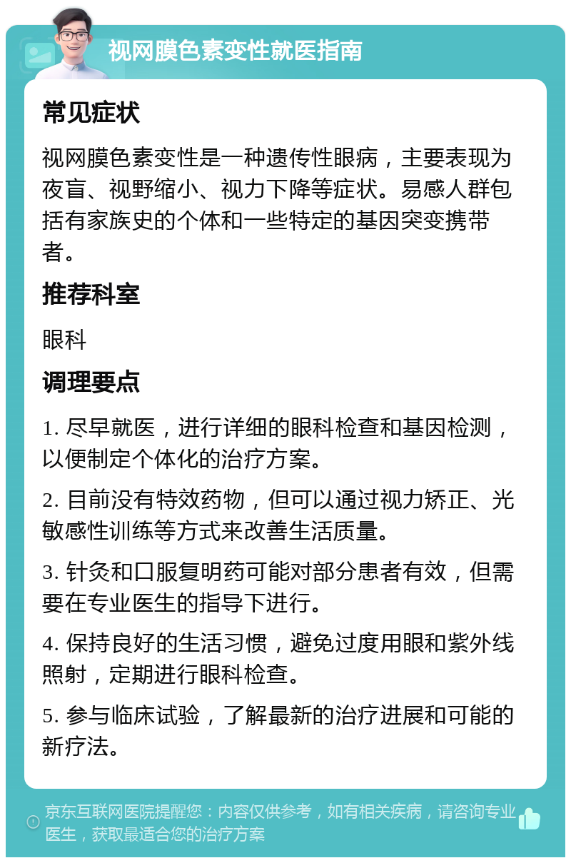 视网膜色素变性就医指南 常见症状 视网膜色素变性是一种遗传性眼病，主要表现为夜盲、视野缩小、视力下降等症状。易感人群包括有家族史的个体和一些特定的基因突变携带者。 推荐科室 眼科 调理要点 1. 尽早就医，进行详细的眼科检查和基因检测，以便制定个体化的治疗方案。 2. 目前没有特效药物，但可以通过视力矫正、光敏感性训练等方式来改善生活质量。 3. 针灸和口服复明药可能对部分患者有效，但需要在专业医生的指导下进行。 4. 保持良好的生活习惯，避免过度用眼和紫外线照射，定期进行眼科检查。 5. 参与临床试验，了解最新的治疗进展和可能的新疗法。