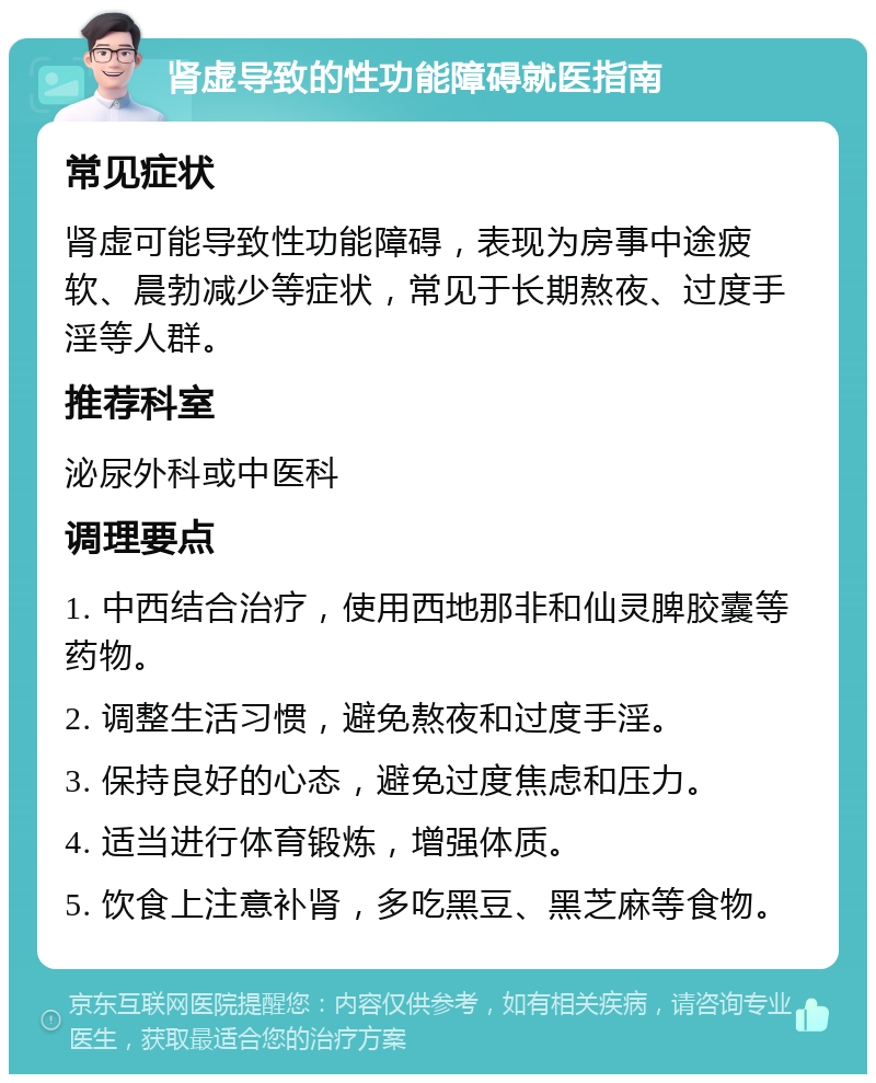 肾虚导致的性功能障碍就医指南 常见症状 肾虚可能导致性功能障碍，表现为房事中途疲软、晨勃减少等症状，常见于长期熬夜、过度手淫等人群。 推荐科室 泌尿外科或中医科 调理要点 1. 中西结合治疗，使用西地那非和仙灵脾胶囊等药物。 2. 调整生活习惯，避免熬夜和过度手淫。 3. 保持良好的心态，避免过度焦虑和压力。 4. 适当进行体育锻炼，增强体质。 5. 饮食上注意补肾，多吃黑豆、黑芝麻等食物。