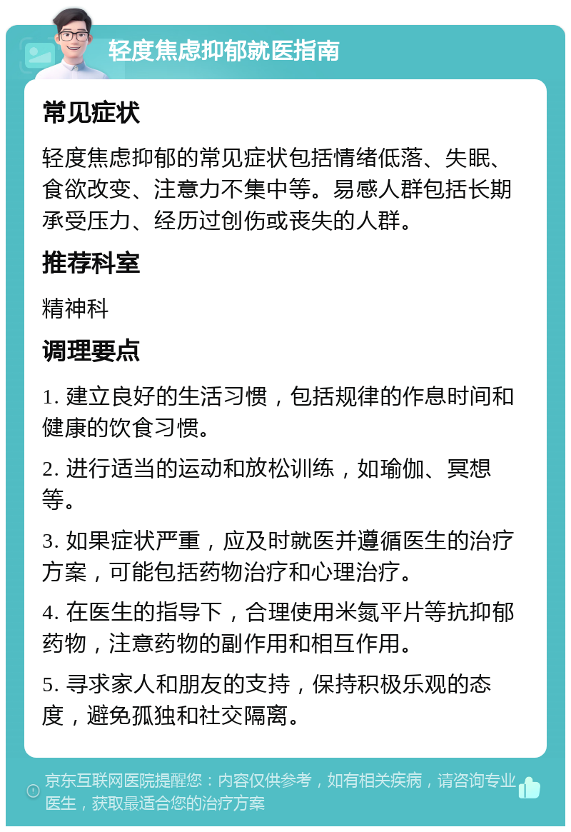 轻度焦虑抑郁就医指南 常见症状 轻度焦虑抑郁的常见症状包括情绪低落、失眠、食欲改变、注意力不集中等。易感人群包括长期承受压力、经历过创伤或丧失的人群。 推荐科室 精神科 调理要点 1. 建立良好的生活习惯，包括规律的作息时间和健康的饮食习惯。 2. 进行适当的运动和放松训练，如瑜伽、冥想等。 3. 如果症状严重，应及时就医并遵循医生的治疗方案，可能包括药物治疗和心理治疗。 4. 在医生的指导下，合理使用米氮平片等抗抑郁药物，注意药物的副作用和相互作用。 5. 寻求家人和朋友的支持，保持积极乐观的态度，避免孤独和社交隔离。