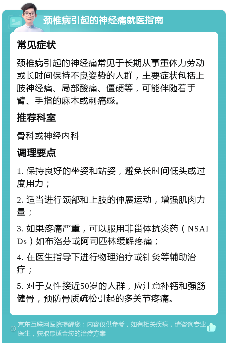 颈椎病引起的神经痛就医指南 常见症状 颈椎病引起的神经痛常见于长期从事重体力劳动或长时间保持不良姿势的人群，主要症状包括上肢神经痛、局部酸痛、僵硬等，可能伴随着手臂、手指的麻木或刺痛感。 推荐科室 骨科或神经内科 调理要点 1. 保持良好的坐姿和站姿，避免长时间低头或过度用力； 2. 适当进行颈部和上肢的伸展运动，增强肌肉力量； 3. 如果疼痛严重，可以服用非甾体抗炎药（NSAIDs）如布洛芬或阿司匹林缓解疼痛； 4. 在医生指导下进行物理治疗或针灸等辅助治疗； 5. 对于女性接近50岁的人群，应注意补钙和强筋健骨，预防骨质疏松引起的多关节疼痛。