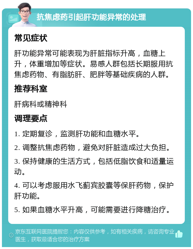 抗焦虑药引起肝功能异常的处理 常见症状 肝功能异常可能表现为肝脏指标升高，血糖上升，体重增加等症状。易感人群包括长期服用抗焦虑药物、有脂肪肝、肥胖等基础疾病的人群。 推荐科室 肝病科或精神科 调理要点 1. 定期复诊，监测肝功能和血糖水平。 2. 调整抗焦虑药物，避免对肝脏造成过大负担。 3. 保持健康的生活方式，包括低脂饮食和适量运动。 4. 可以考虑服用水飞蓟宾胶囊等保肝药物，保护肝功能。 5. 如果血糖水平升高，可能需要进行降糖治疗。