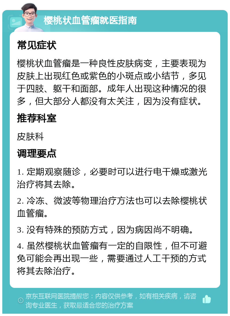 樱桃状血管瘤就医指南 常见症状 樱桃状血管瘤是一种良性皮肤病变，主要表现为皮肤上出现红色或紫色的小斑点或小结节，多见于四肢、躯干和面部。成年人出现这种情况的很多，但大部分人都没有太关注，因为没有症状。 推荐科室 皮肤科 调理要点 1. 定期观察随诊，必要时可以进行电干燥或激光治疗将其去除。 2. 冷冻、微波等物理治疗方法也可以去除樱桃状血管瘤。 3. 没有特殊的预防方式，因为病因尚不明确。 4. 虽然樱桃状血管瘤有一定的自限性，但不可避免可能会再出现一些，需要通过人工干预的方式将其去除治疗。