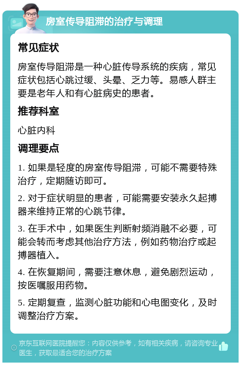 房室传导阻滞的治疗与调理 常见症状 房室传导阻滞是一种心脏传导系统的疾病，常见症状包括心跳过缓、头晕、乏力等。易感人群主要是老年人和有心脏病史的患者。 推荐科室 心脏内科 调理要点 1. 如果是轻度的房室传导阻滞，可能不需要特殊治疗，定期随访即可。 2. 对于症状明显的患者，可能需要安装永久起搏器来维持正常的心跳节律。 3. 在手术中，如果医生判断射频消融不必要，可能会转而考虑其他治疗方法，例如药物治疗或起搏器植入。 4. 在恢复期间，需要注意休息，避免剧烈运动，按医嘱服用药物。 5. 定期复查，监测心脏功能和心电图变化，及时调整治疗方案。