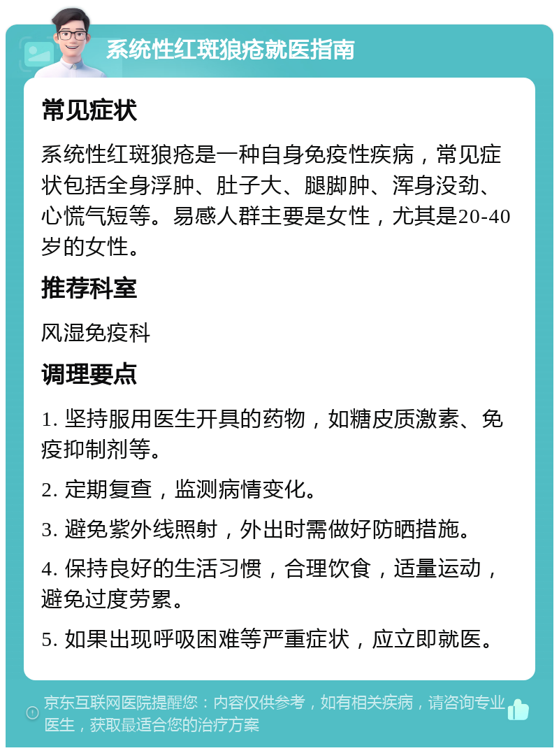 系统性红斑狼疮就医指南 常见症状 系统性红斑狼疮是一种自身免疫性疾病，常见症状包括全身浮肿、肚子大、腿脚肿、浑身没劲、心慌气短等。易感人群主要是女性，尤其是20-40岁的女性。 推荐科室 风湿免疫科 调理要点 1. 坚持服用医生开具的药物，如糖皮质激素、免疫抑制剂等。 2. 定期复查，监测病情变化。 3. 避免紫外线照射，外出时需做好防晒措施。 4. 保持良好的生活习惯，合理饮食，适量运动，避免过度劳累。 5. 如果出现呼吸困难等严重症状，应立即就医。