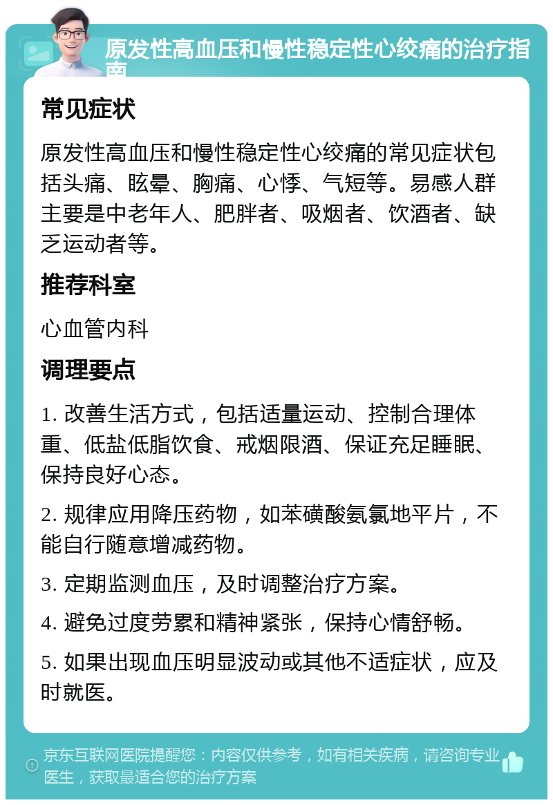 原发性高血压和慢性稳定性心绞痛的治疗指南 常见症状 原发性高血压和慢性稳定性心绞痛的常见症状包括头痛、眩晕、胸痛、心悸、气短等。易感人群主要是中老年人、肥胖者、吸烟者、饮酒者、缺乏运动者等。 推荐科室 心血管内科 调理要点 1. 改善生活方式，包括适量运动、控制合理体重、低盐低脂饮食、戒烟限酒、保证充足睡眠、保持良好心态。 2. 规律应用降压药物，如苯磺酸氨氯地平片，不能自行随意增减药物。 3. 定期监测血压，及时调整治疗方案。 4. 避免过度劳累和精神紧张，保持心情舒畅。 5. 如果出现血压明显波动或其他不适症状，应及时就医。