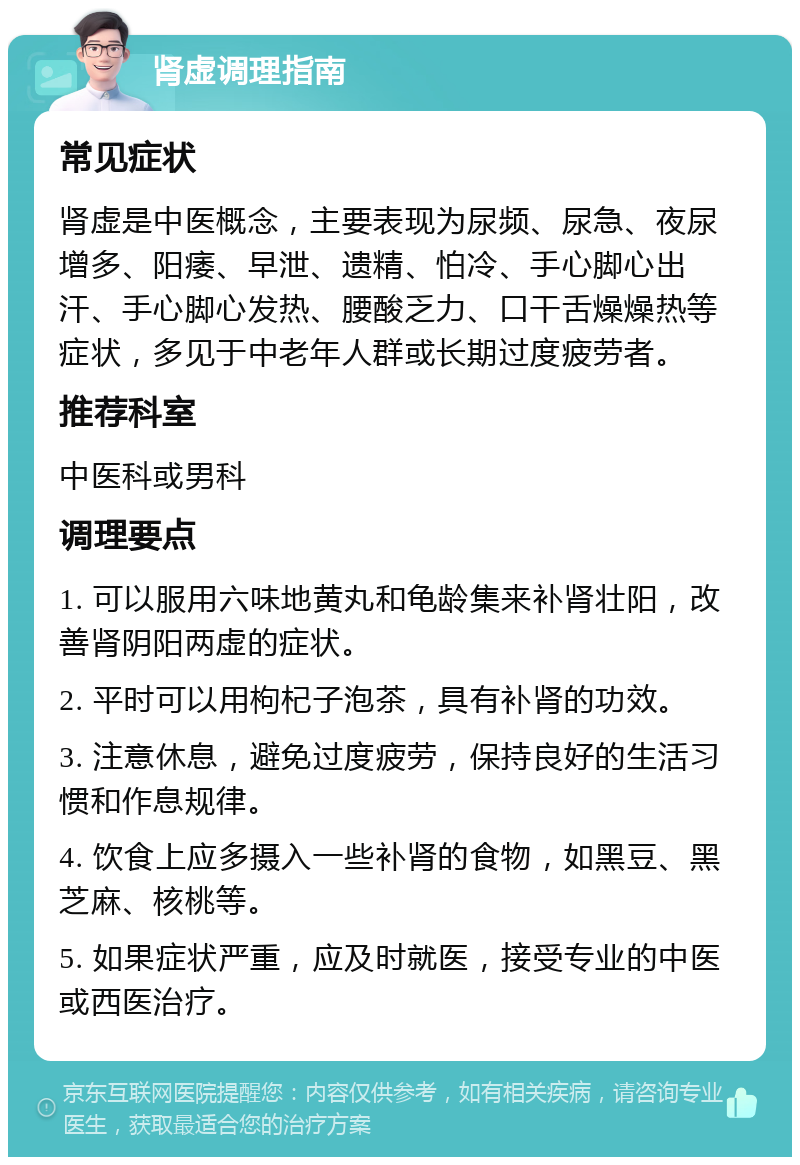 肾虚调理指南 常见症状 肾虚是中医概念，主要表现为尿频、尿急、夜尿增多、阳痿、早泄、遗精、怕冷、手心脚心出汗、手心脚心发热、腰酸乏力、口干舌燥燥热等症状，多见于中老年人群或长期过度疲劳者。 推荐科室 中医科或男科 调理要点 1. 可以服用六味地黄丸和龟龄集来补肾壮阳，改善肾阴阳两虚的症状。 2. 平时可以用枸杞子泡茶，具有补肾的功效。 3. 注意休息，避免过度疲劳，保持良好的生活习惯和作息规律。 4. 饮食上应多摄入一些补肾的食物，如黑豆、黑芝麻、核桃等。 5. 如果症状严重，应及时就医，接受专业的中医或西医治疗。