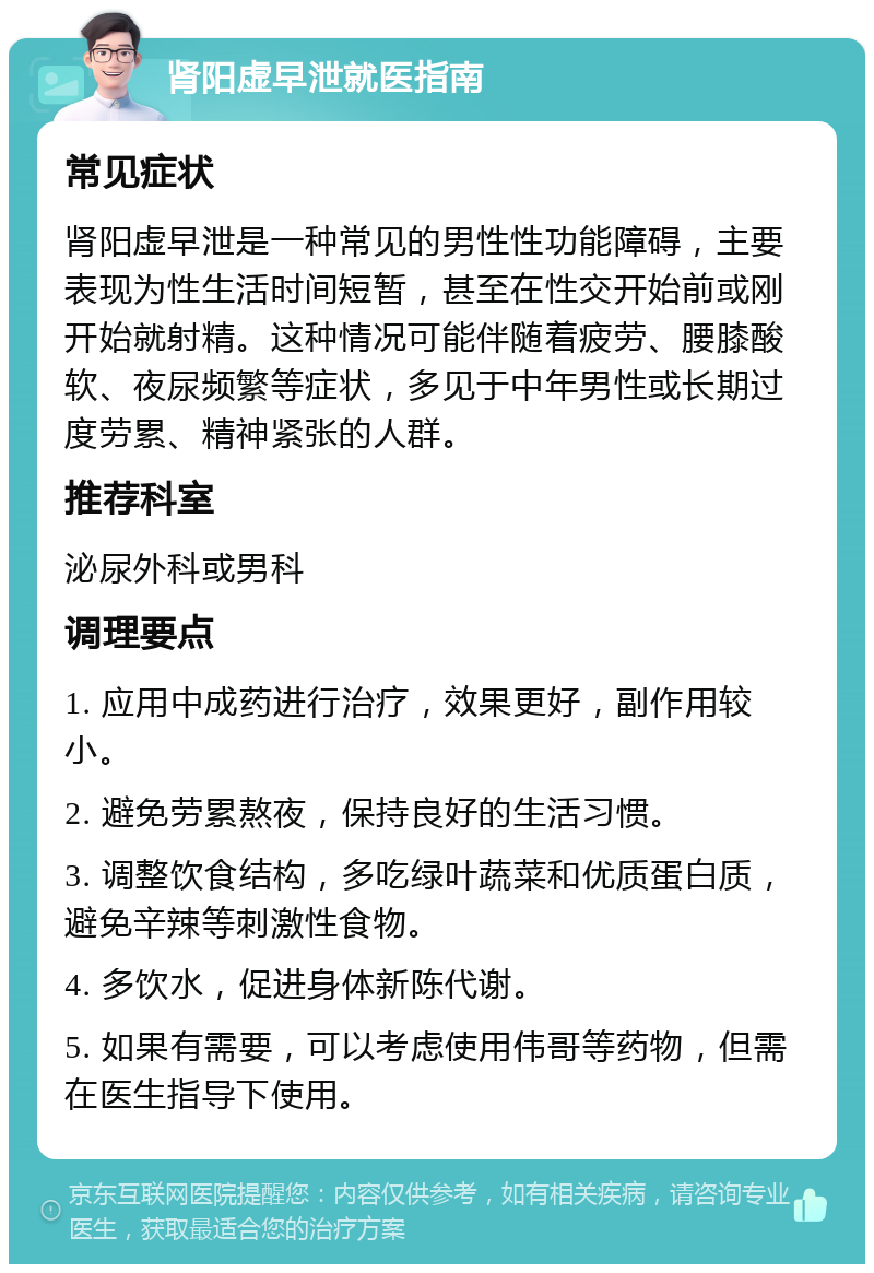 肾阳虚早泄就医指南 常见症状 肾阳虚早泄是一种常见的男性性功能障碍，主要表现为性生活时间短暂，甚至在性交开始前或刚开始就射精。这种情况可能伴随着疲劳、腰膝酸软、夜尿频繁等症状，多见于中年男性或长期过度劳累、精神紧张的人群。 推荐科室 泌尿外科或男科 调理要点 1. 应用中成药进行治疗，效果更好，副作用较小。 2. 避免劳累熬夜，保持良好的生活习惯。 3. 调整饮食结构，多吃绿叶蔬菜和优质蛋白质，避免辛辣等刺激性食物。 4. 多饮水，促进身体新陈代谢。 5. 如果有需要，可以考虑使用伟哥等药物，但需在医生指导下使用。