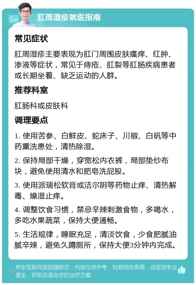 肛周湿疹就医指南 常见症状 肛周湿疹主要表现为肛门周围皮肤瘙痒、红肿、渗液等症状，常见于痔疮、肛裂等肛肠疾病患者或长期坐着、缺乏运动的人群。 推荐科室 肛肠科或皮肤科 调理要点 1. 使用苦参、白鲜皮、蛇床子、川椒、白矾等中药熏洗患处，清热除湿。 2. 保持局部干燥，穿宽松内衣裤，局部垫纱布块，避免使用清水和肥皂洗屁股。 3. 使用派瑞松软膏或洁尔阴等药物止痒、清热解毒、燥湿止痒。 4. 调整饮食习惯，禁忌辛辣刺激食物，多喝水，多吃水果蔬菜，保持大便通畅。 5. 生活规律，睡眠充足，清淡饮食，少食肥腻油腻辛辣，避免久蹲厕所，保持大便3分钟内完成。