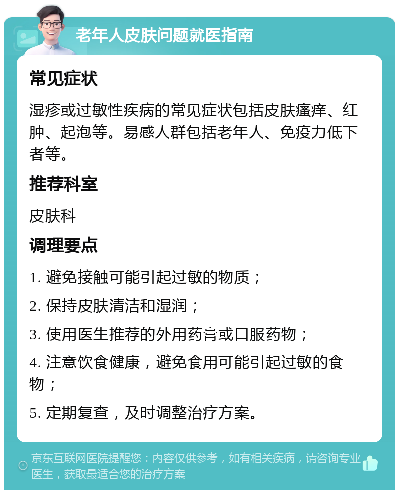 老年人皮肤问题就医指南 常见症状 湿疹或过敏性疾病的常见症状包括皮肤瘙痒、红肿、起泡等。易感人群包括老年人、免疫力低下者等。 推荐科室 皮肤科 调理要点 1. 避免接触可能引起过敏的物质； 2. 保持皮肤清洁和湿润； 3. 使用医生推荐的外用药膏或口服药物； 4. 注意饮食健康，避免食用可能引起过敏的食物； 5. 定期复查，及时调整治疗方案。