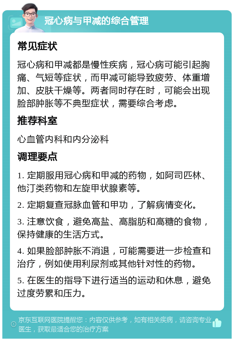 冠心病与甲减的综合管理 常见症状 冠心病和甲减都是慢性疾病，冠心病可能引起胸痛、气短等症状，而甲减可能导致疲劳、体重增加、皮肤干燥等。两者同时存在时，可能会出现脸部肿胀等不典型症状，需要综合考虑。 推荐科室 心血管内科和内分泌科 调理要点 1. 定期服用冠心病和甲减的药物，如阿司匹林、他汀类药物和左旋甲状腺素等。 2. 定期复查冠脉血管和甲功，了解病情变化。 3. 注意饮食，避免高盐、高脂肪和高糖的食物，保持健康的生活方式。 4. 如果脸部肿胀不消退，可能需要进一步检查和治疗，例如使用利尿剂或其他针对性的药物。 5. 在医生的指导下进行适当的运动和休息，避免过度劳累和压力。