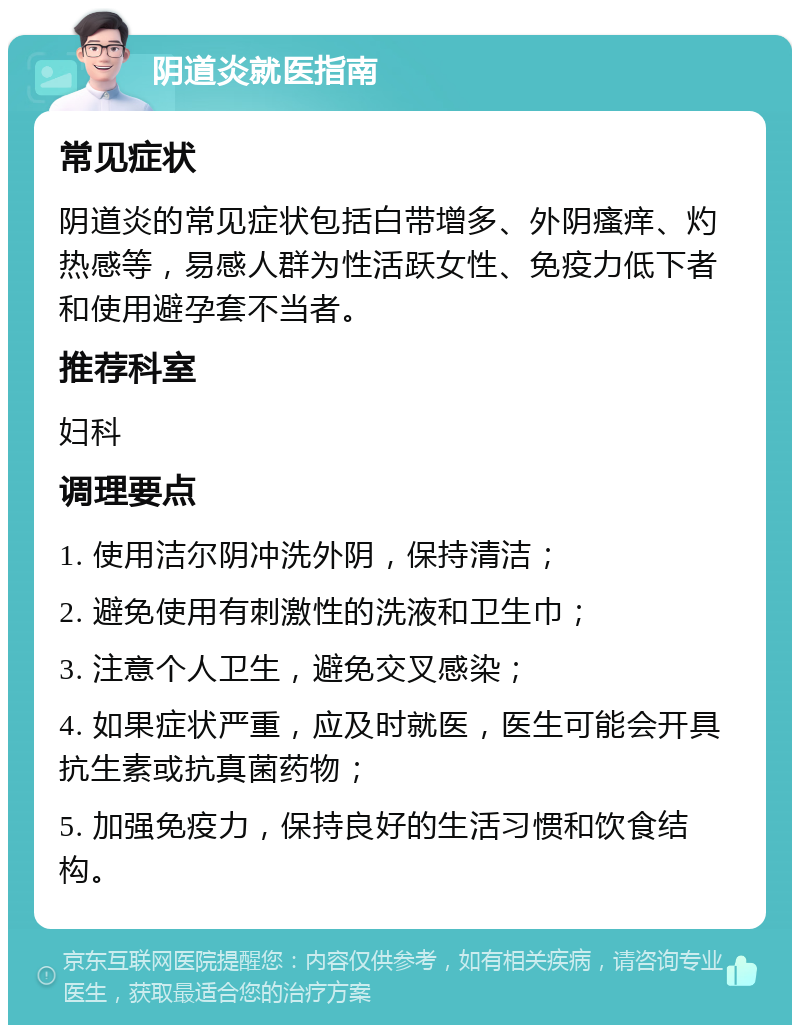 阴道炎就医指南 常见症状 阴道炎的常见症状包括白带增多、外阴瘙痒、灼热感等，易感人群为性活跃女性、免疫力低下者和使用避孕套不当者。 推荐科室 妇科 调理要点 1. 使用洁尔阴冲洗外阴，保持清洁； 2. 避免使用有刺激性的洗液和卫生巾； 3. 注意个人卫生，避免交叉感染； 4. 如果症状严重，应及时就医，医生可能会开具抗生素或抗真菌药物； 5. 加强免疫力，保持良好的生活习惯和饮食结构。