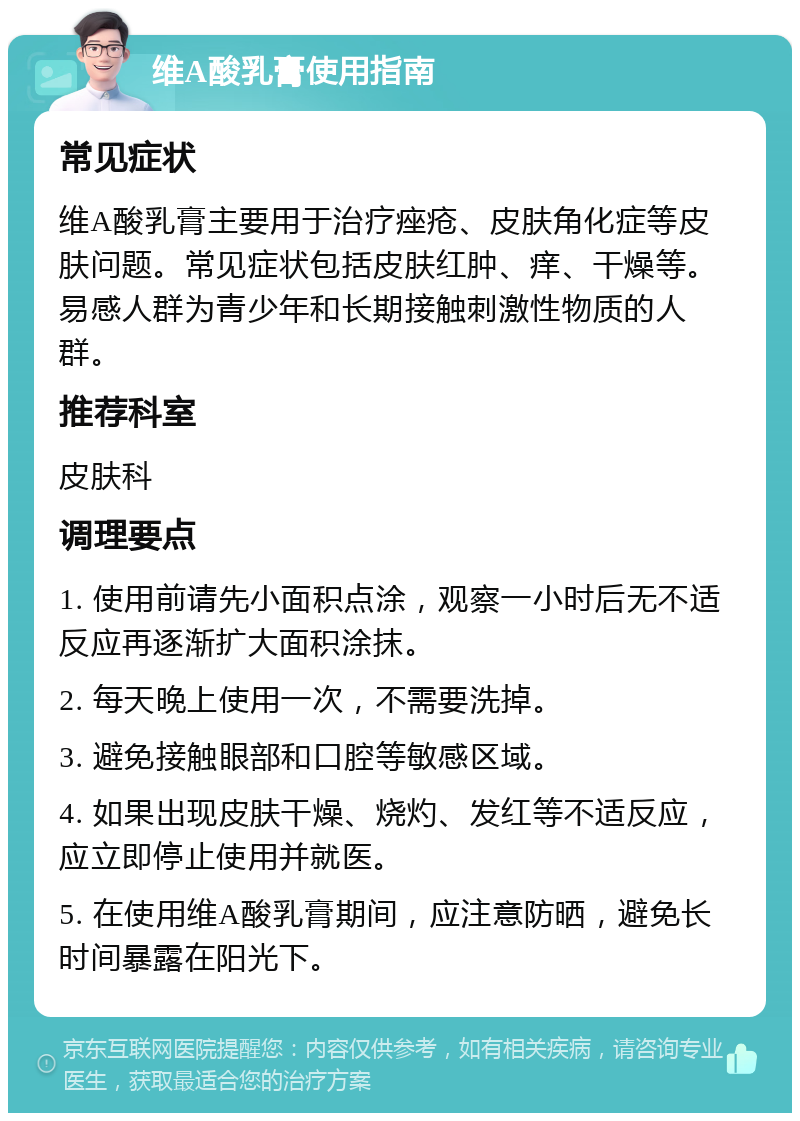 维A酸乳膏使用指南 常见症状 维A酸乳膏主要用于治疗痤疮、皮肤角化症等皮肤问题。常见症状包括皮肤红肿、痒、干燥等。易感人群为青少年和长期接触刺激性物质的人群。 推荐科室 皮肤科 调理要点 1. 使用前请先小面积点涂，观察一小时后无不适反应再逐渐扩大面积涂抹。 2. 每天晚上使用一次，不需要洗掉。 3. 避免接触眼部和口腔等敏感区域。 4. 如果出现皮肤干燥、烧灼、发红等不适反应，应立即停止使用并就医。 5. 在使用维A酸乳膏期间，应注意防晒，避免长时间暴露在阳光下。