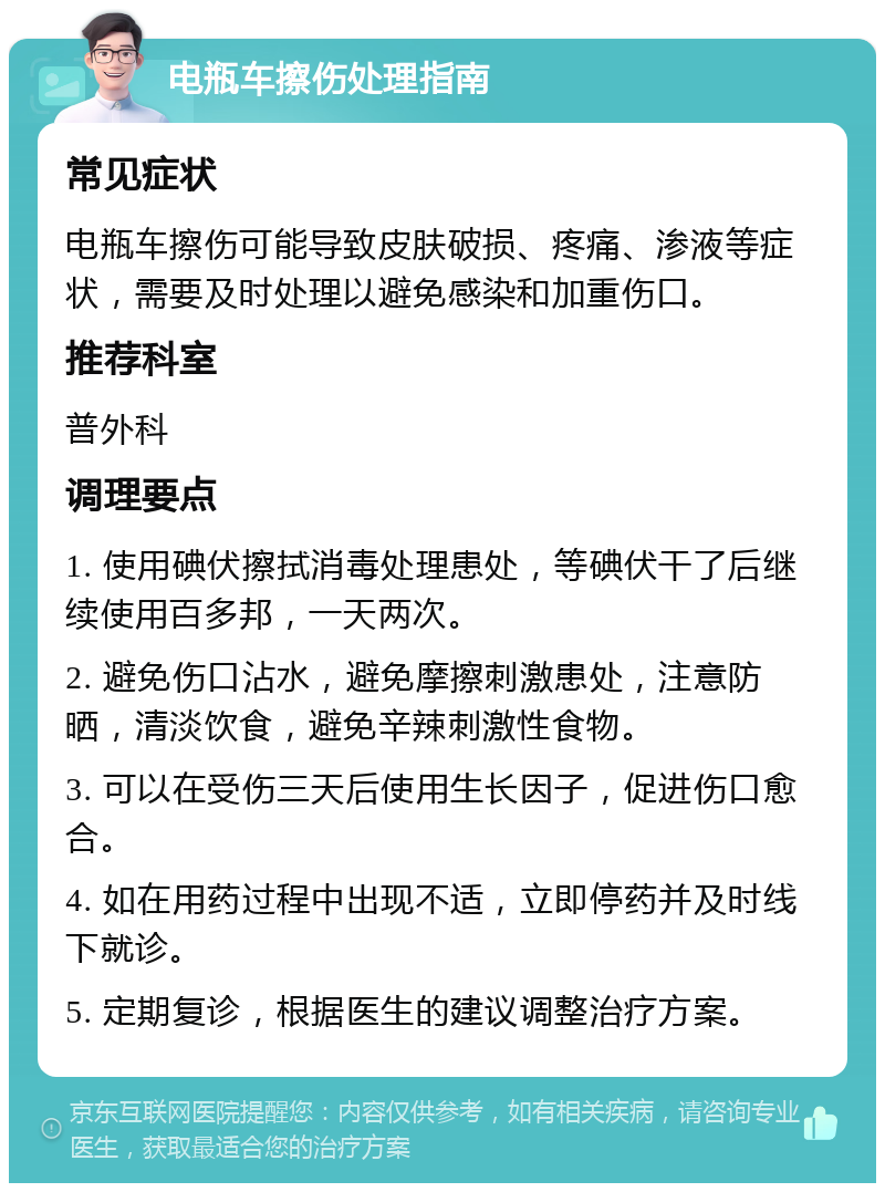 电瓶车擦伤处理指南 常见症状 电瓶车擦伤可能导致皮肤破损、疼痛、渗液等症状，需要及时处理以避免感染和加重伤口。 推荐科室 普外科 调理要点 1. 使用碘伏擦拭消毒处理患处，等碘伏干了后继续使用百多邦，一天两次。 2. 避免伤口沾水，避免摩擦刺激患处，注意防晒，清淡饮食，避免辛辣刺激性食物。 3. 可以在受伤三天后使用生长因子，促进伤口愈合。 4. 如在用药过程中出现不适，立即停药并及时线下就诊。 5. 定期复诊，根据医生的建议调整治疗方案。