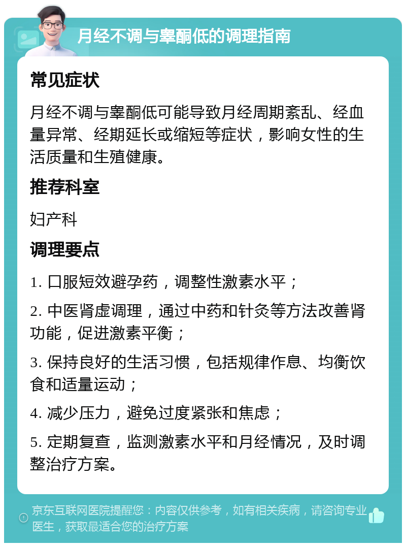 月经不调与睾酮低的调理指南 常见症状 月经不调与睾酮低可能导致月经周期紊乱、经血量异常、经期延长或缩短等症状，影响女性的生活质量和生殖健康。 推荐科室 妇产科 调理要点 1. 口服短效避孕药，调整性激素水平； 2. 中医肾虚调理，通过中药和针灸等方法改善肾功能，促进激素平衡； 3. 保持良好的生活习惯，包括规律作息、均衡饮食和适量运动； 4. 减少压力，避免过度紧张和焦虑； 5. 定期复查，监测激素水平和月经情况，及时调整治疗方案。