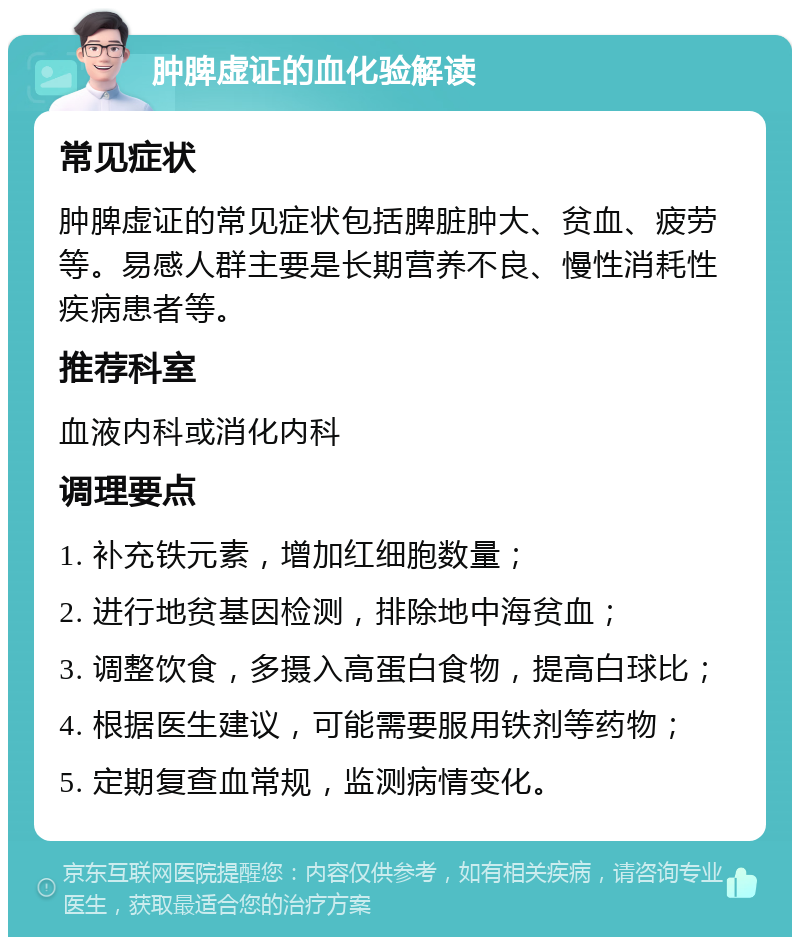 肿脾虚证的血化验解读 常见症状 肿脾虚证的常见症状包括脾脏肿大、贫血、疲劳等。易感人群主要是长期营养不良、慢性消耗性疾病患者等。 推荐科室 血液内科或消化内科 调理要点 1. 补充铁元素，增加红细胞数量； 2. 进行地贫基因检测，排除地中海贫血； 3. 调整饮食，多摄入高蛋白食物，提高白球比； 4. 根据医生建议，可能需要服用铁剂等药物； 5. 定期复查血常规，监测病情变化。