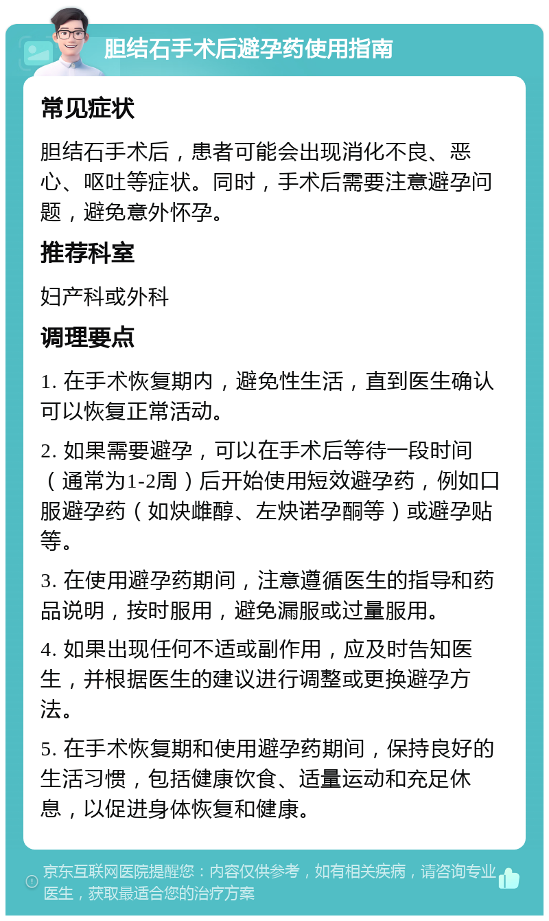 胆结石手术后避孕药使用指南 常见症状 胆结石手术后，患者可能会出现消化不良、恶心、呕吐等症状。同时，手术后需要注意避孕问题，避免意外怀孕。 推荐科室 妇产科或外科 调理要点 1. 在手术恢复期内，避免性生活，直到医生确认可以恢复正常活动。 2. 如果需要避孕，可以在手术后等待一段时间（通常为1-2周）后开始使用短效避孕药，例如口服避孕药（如炔雌醇、左炔诺孕酮等）或避孕贴等。 3. 在使用避孕药期间，注意遵循医生的指导和药品说明，按时服用，避免漏服或过量服用。 4. 如果出现任何不适或副作用，应及时告知医生，并根据医生的建议进行调整或更换避孕方法。 5. 在手术恢复期和使用避孕药期间，保持良好的生活习惯，包括健康饮食、适量运动和充足休息，以促进身体恢复和健康。