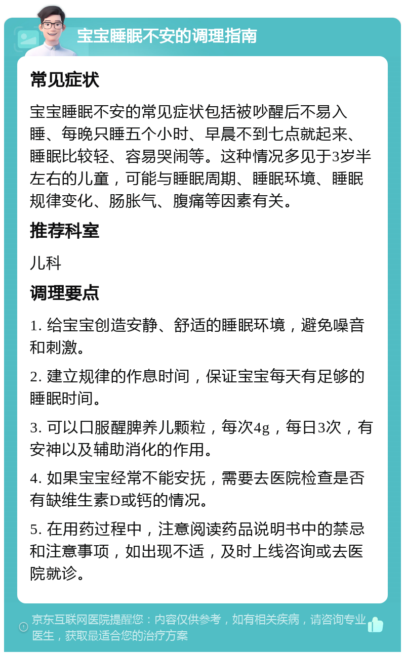 宝宝睡眠不安的调理指南 常见症状 宝宝睡眠不安的常见症状包括被吵醒后不易入睡、每晚只睡五个小时、早晨不到七点就起来、睡眠比较轻、容易哭闹等。这种情况多见于3岁半左右的儿童，可能与睡眠周期、睡眠环境、睡眠规律变化、肠胀气、腹痛等因素有关。 推荐科室 儿科 调理要点 1. 给宝宝创造安静、舒适的睡眠环境，避免噪音和刺激。 2. 建立规律的作息时间，保证宝宝每天有足够的睡眠时间。 3. 可以口服醒脾养儿颗粒，每次4g，每日3次，有安神以及辅助消化的作用。 4. 如果宝宝经常不能安抚，需要去医院检查是否有缺维生素D或钙的情况。 5. 在用药过程中，注意阅读药品说明书中的禁忌和注意事项，如出现不适，及时上线咨询或去医院就诊。