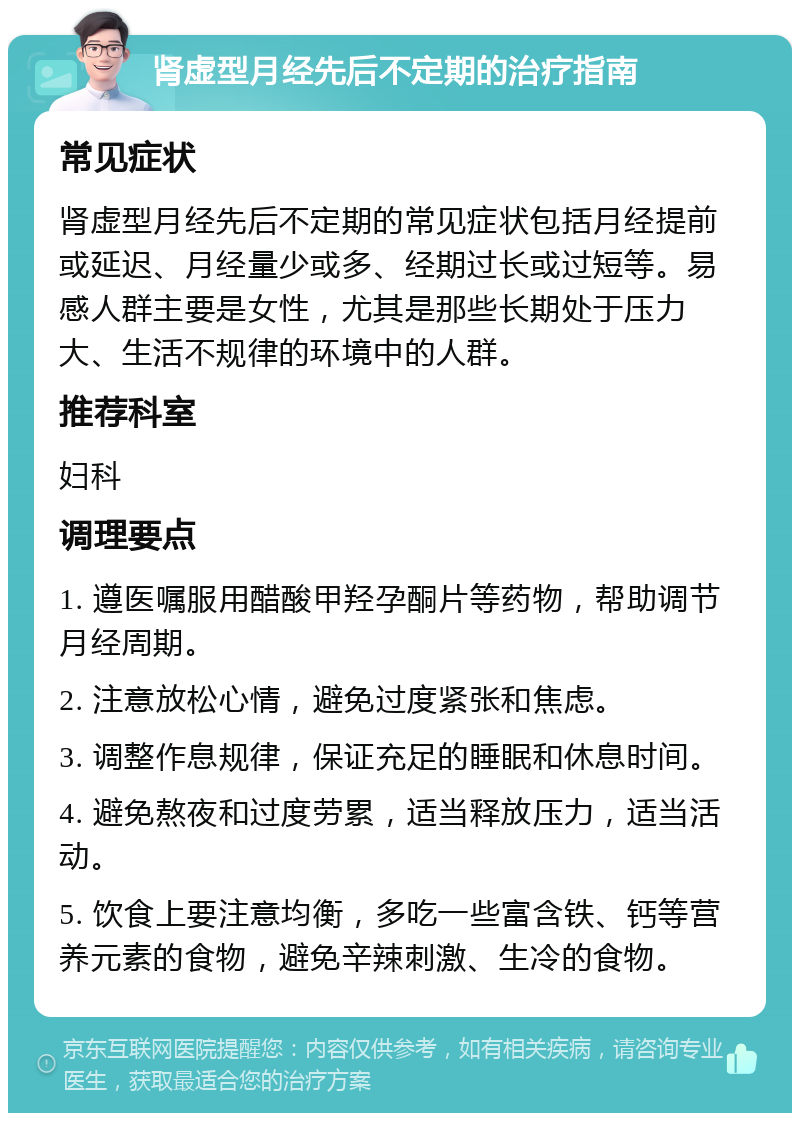 肾虚型月经先后不定期的治疗指南 常见症状 肾虚型月经先后不定期的常见症状包括月经提前或延迟、月经量少或多、经期过长或过短等。易感人群主要是女性，尤其是那些长期处于压力大、生活不规律的环境中的人群。 推荐科室 妇科 调理要点 1. 遵医嘱服用醋酸甲羟孕酮片等药物，帮助调节月经周期。 2. 注意放松心情，避免过度紧张和焦虑。 3. 调整作息规律，保证充足的睡眠和休息时间。 4. 避免熬夜和过度劳累，适当释放压力，适当活动。 5. 饮食上要注意均衡，多吃一些富含铁、钙等营养元素的食物，避免辛辣刺激、生冷的食物。