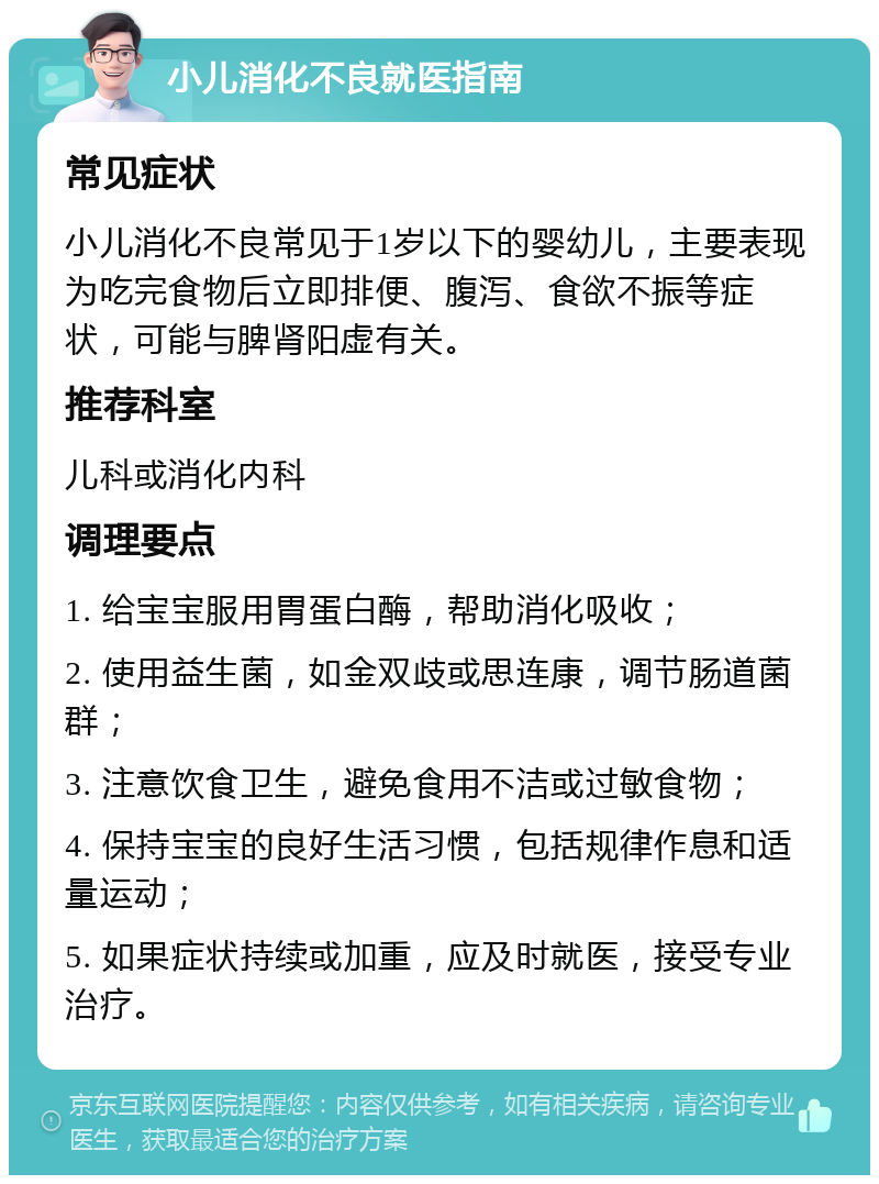 小儿消化不良就医指南 常见症状 小儿消化不良常见于1岁以下的婴幼儿，主要表现为吃完食物后立即排便、腹泻、食欲不振等症状，可能与脾肾阳虚有关。 推荐科室 儿科或消化内科 调理要点 1. 给宝宝服用胃蛋白酶，帮助消化吸收； 2. 使用益生菌，如金双歧或思连康，调节肠道菌群； 3. 注意饮食卫生，避免食用不洁或过敏食物； 4. 保持宝宝的良好生活习惯，包括规律作息和适量运动； 5. 如果症状持续或加重，应及时就医，接受专业治疗。