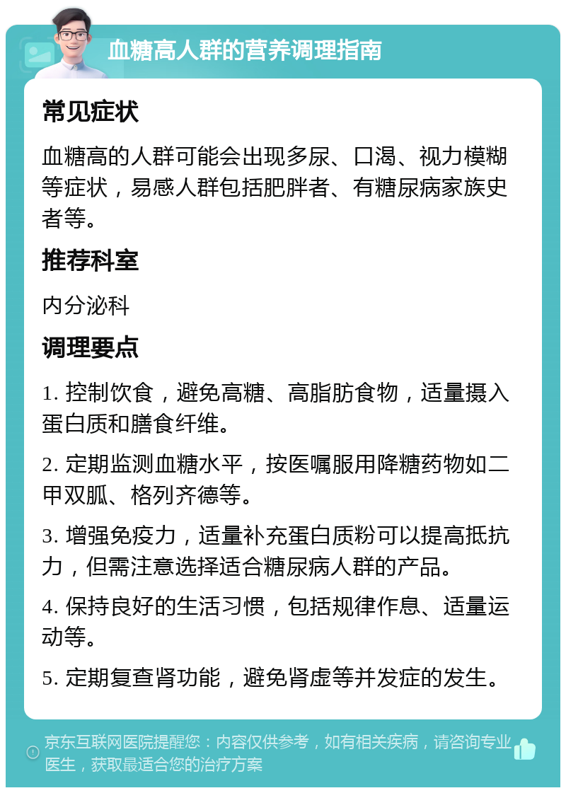 血糖高人群的营养调理指南 常见症状 血糖高的人群可能会出现多尿、口渴、视力模糊等症状，易感人群包括肥胖者、有糖尿病家族史者等。 推荐科室 内分泌科 调理要点 1. 控制饮食，避免高糖、高脂肪食物，适量摄入蛋白质和膳食纤维。 2. 定期监测血糖水平，按医嘱服用降糖药物如二甲双胍、格列齐德等。 3. 增强免疫力，适量补充蛋白质粉可以提高抵抗力，但需注意选择适合糖尿病人群的产品。 4. 保持良好的生活习惯，包括规律作息、适量运动等。 5. 定期复查肾功能，避免肾虚等并发症的发生。